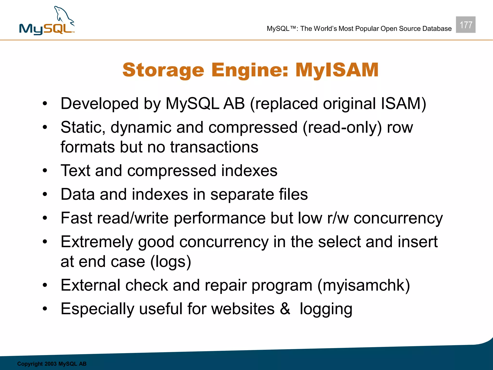 177MySQL™: The World’s Most Popular Open Source Database
Copyright 2003 MySQL AB
Storage Engine: MyISAM
• Developed by MySQL AB (replaced original ISAM)
• Static, dynamic and compressed (read-only) row
formats but no transactions
• Text and compressed indexes
• Data and indexes in separate files
• Fast read/write performance but low r/w concurrency
• Extremely good concurrency in the select and insert
at end case (logs)
• External check and repair program (myisamchk)
• Especially useful for websites & logging
 