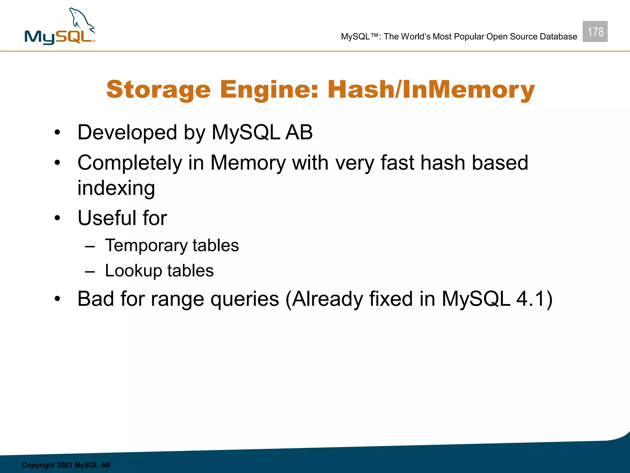 178MySQL™: The World’s Most Popular Open Source Database
Copyright 2003 MySQL AB
Storage Engine: Hash/InMemory
• Developed by MySQL AB
• Completely in Memory with very fast hash based
indexing
• Useful for
– Temporary tables
– Lookup tables
• Bad for range queries (Already fixed in MySQL 4.1)
 