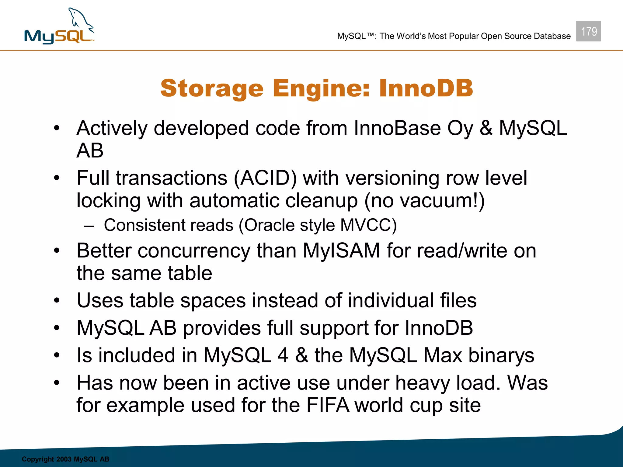 179MySQL™: The World’s Most Popular Open Source Database
Copyright 2003 MySQL AB
Storage Engine: InnoDB
• Actively developed code from InnoBase Oy & MySQL
AB
• Full transactions (ACID) with versioning row level
locking with automatic cleanup (no vacuum!)
– Consistent reads (Oracle style MVCC)
• Better concurrency than MyISAM for read/write on
the same table
• Uses table spaces instead of individual files
• MySQL AB provides full support for InnoDB
• Is included in MySQL 4 & the MySQL Max binarys
• Has now been in active use under heavy load. Was
for example used for the FIFA world cup site
 