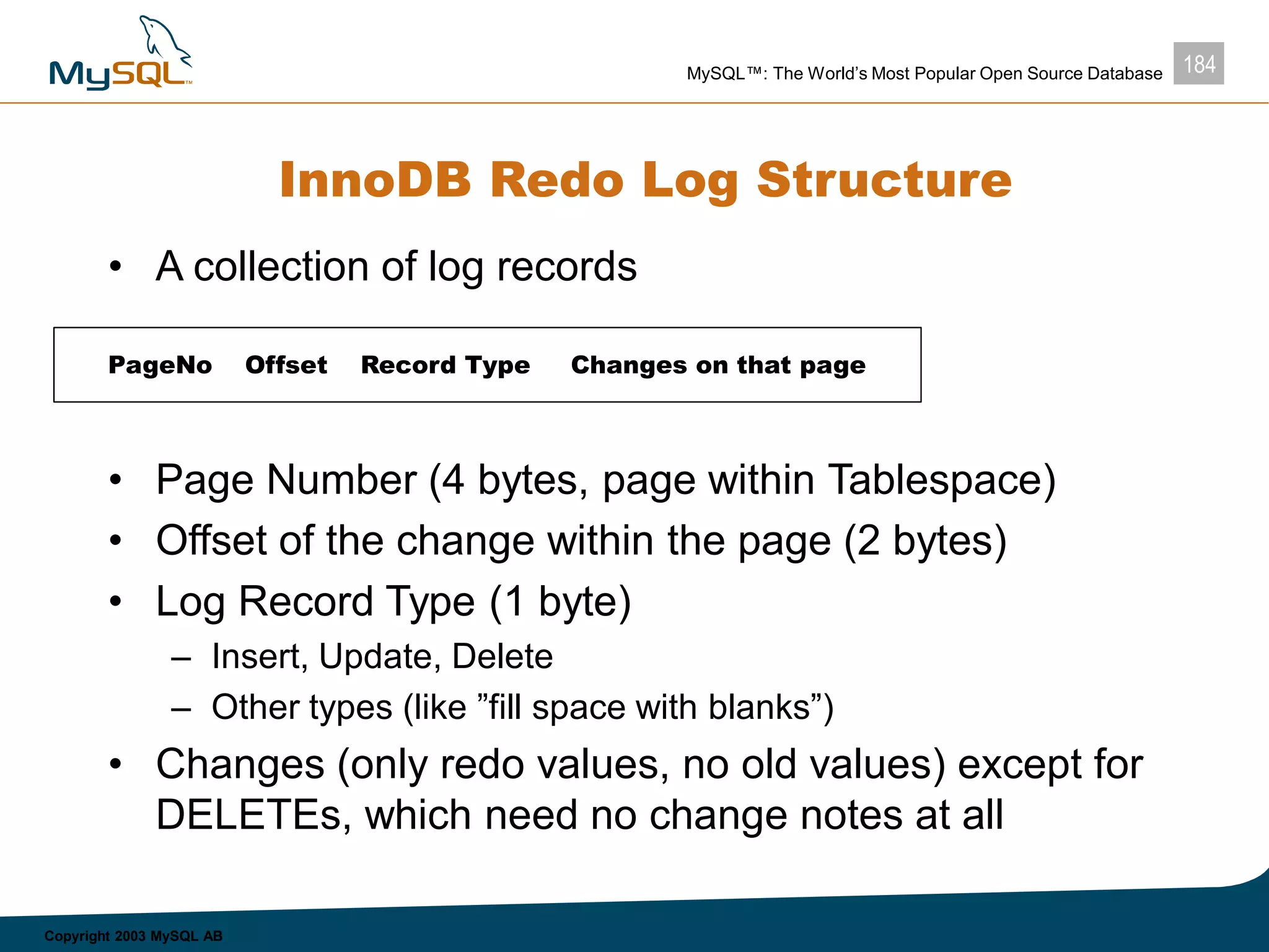 184MySQL™: The World’s Most Popular Open Source Database
Copyright 2003 MySQL AB
InnoDB Redo Log Structure
• A collection of log records
• Page Number (4 bytes, page within Tablespace)
• Offset of the change within the page (2 bytes)
• Log Record Type (1 byte)
– Insert, Update, Delete
– Other types (like ”fill space with blanks”)
• Changes (only redo values, no old values) except for
DELETEs, which need no change notes at all
PageNo Offset Record Type Changes on that page
 