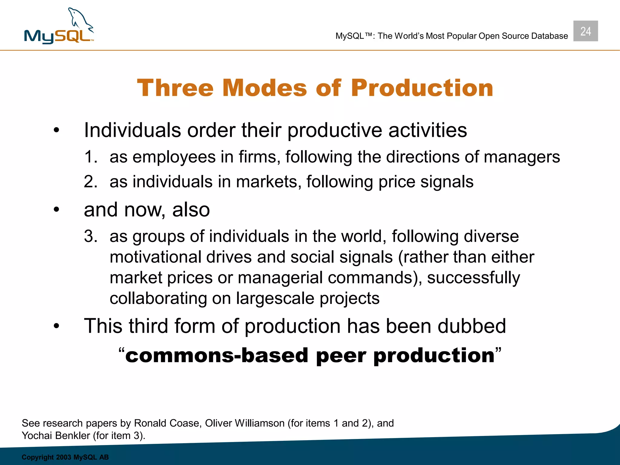 24MySQL™: The World’s Most Popular Open Source Database
Copyright 2003 MySQL AB
Three Modes of Production
• Individuals order their productive activities
1. as employees in firms, following the directions of managers
2. as individuals in markets, following price signals
• and now, also
3. as groups of individuals in the world, following diverse
motivational drives and social signals (rather than either
market prices or managerial commands), successfully
collaborating on largescale projects
• This third form of production has been dubbed
“commons-based peer production”
See research papers by Ronald Coase, Oliver Williamson (for items 1 and 2), and
Yochai Benkler (for item 3).
 