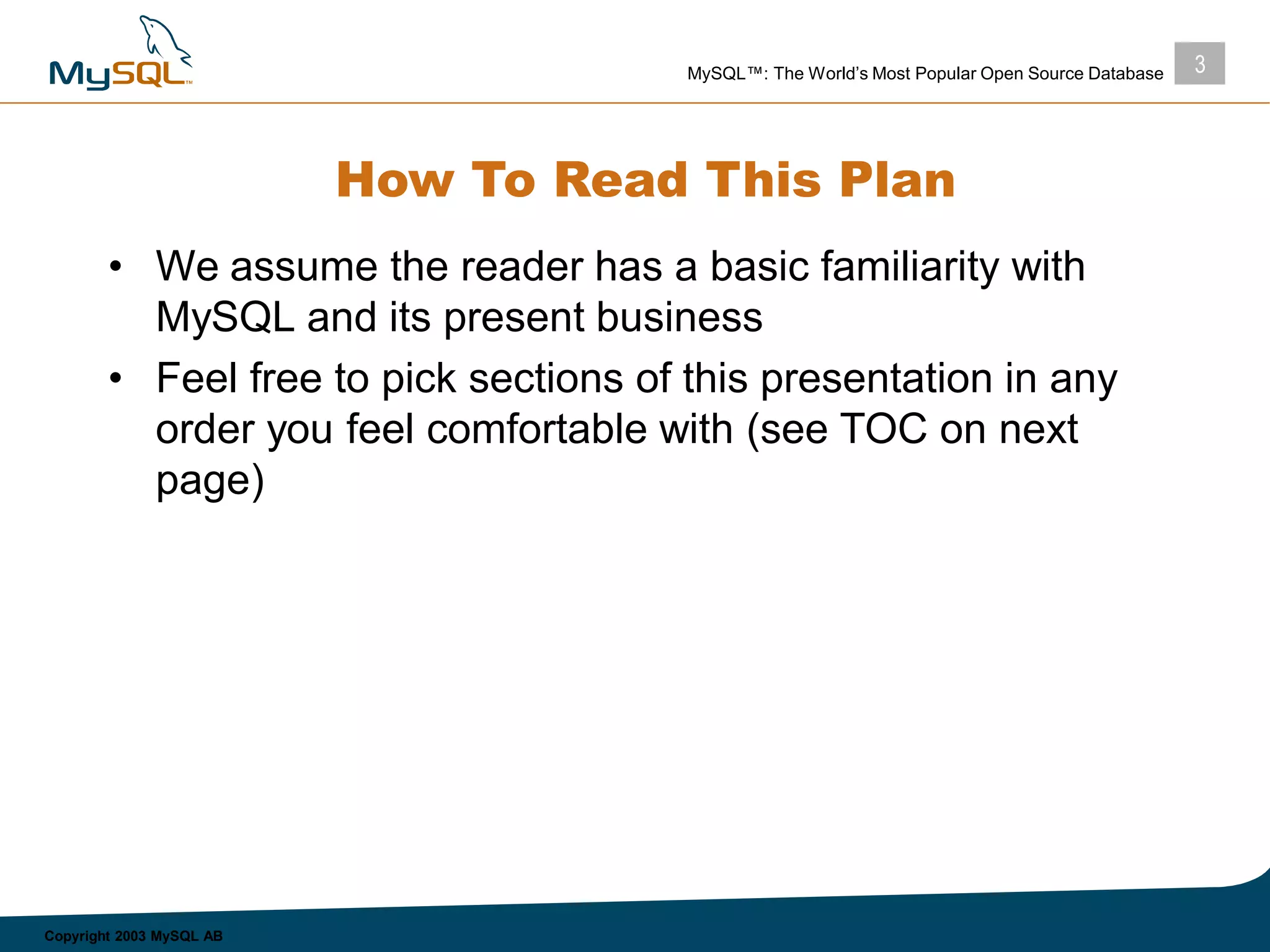 3MySQL™: The World’s Most Popular Open Source Database
Copyright 2003 MySQL AB
How To Read This Plan
• We assume the reader has a basic familiarity with
MySQL and its present business
• Feel free to pick sections of this presentation in any
order you feel comfortable with (see TOC on next
page)
 