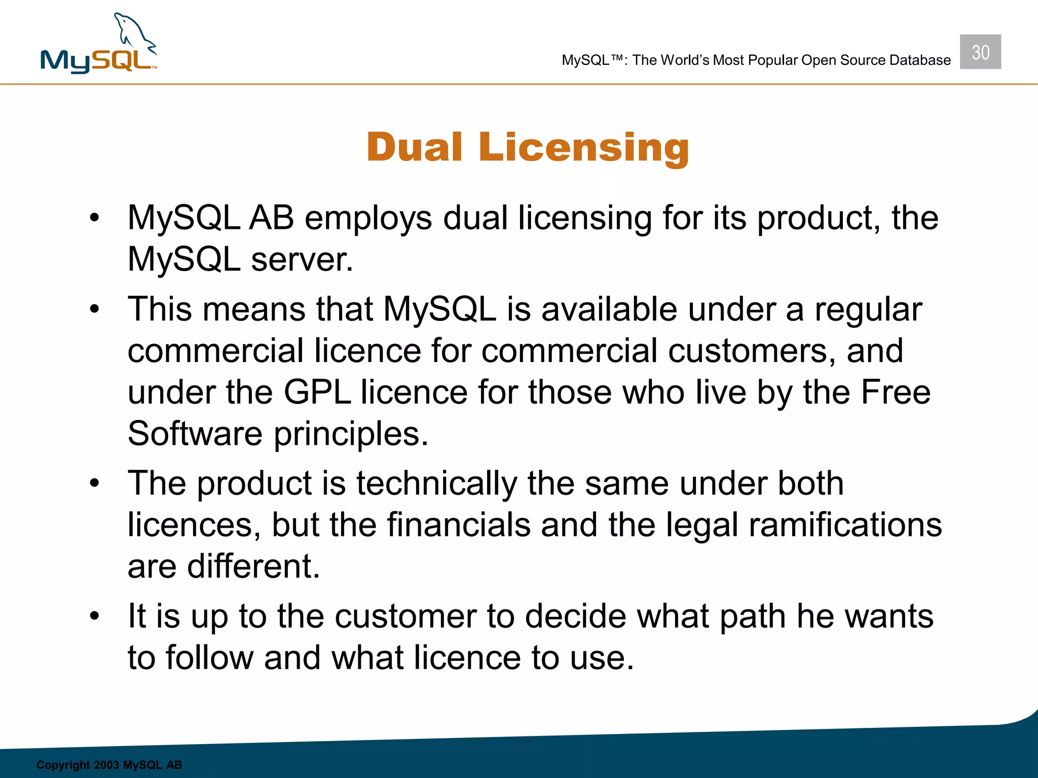 30MySQL™: The World’s Most Popular Open Source Database
Copyright 2003 MySQL AB
Dual Licensing
• MySQL AB employs dual licensing for its product, the
MySQL server.
• This means that MySQL is available under a regular
commercial licence for commercial customers, and
under the GPL licence for those who live by the Free
Software principles.
• The product is technically the same under both
licences, but the financials and the legal ramifications
are different.
• It is up to the customer to decide what path he wants
to follow and what licence to use.
 