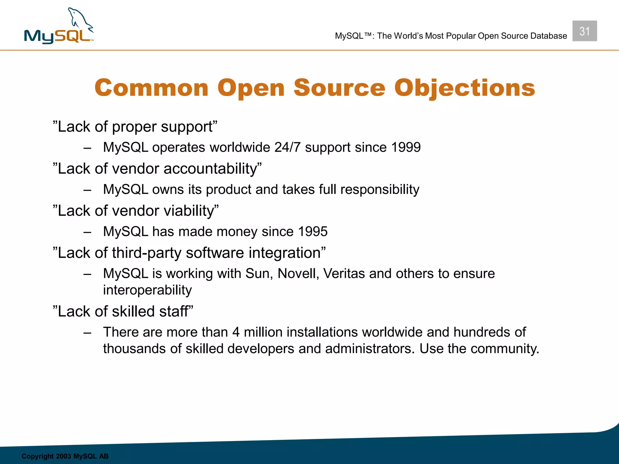 31MySQL™: The World’s Most Popular Open Source Database
Copyright 2003 MySQL AB
Common Open Source Objections
”Lack of proper support”
– MySQL operates worldwide 24/7 support since 1999
”Lack of vendor accountability”
– MySQL owns its product and takes full responsibility
”Lack of vendor viability”
– MySQL has made money since 1995
”Lack of third-party software integration”
– MySQL is working with Sun, Novell, Veritas and others to ensure
interoperability
”Lack of skilled staff”
– There are more than 4 million installations worldwide and hundreds of
thousands of skilled developers and administrators. Use the community.
 