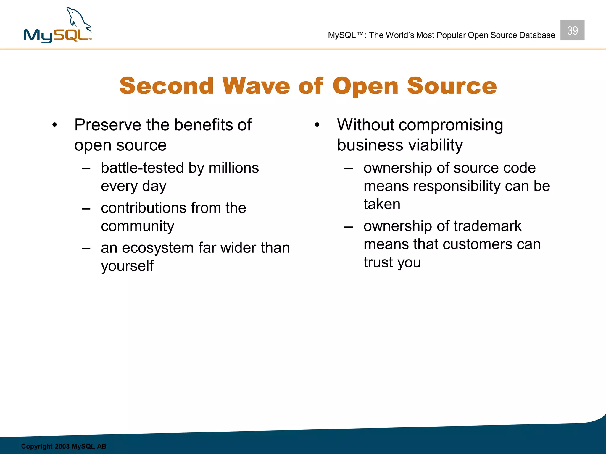 39MySQL™: The World’s Most Popular Open Source Database
Copyright 2003 MySQL AB
Second Wave of Open Source
• Preserve the benefits of
open source
– battle-tested by millions
every day
– contributions from the
community
– an ecosystem far wider than
yourself
• Without compromising
business viability
– ownership of source code
means responsibility can be
taken
– ownership of trademark
means that customers can
trust you
 