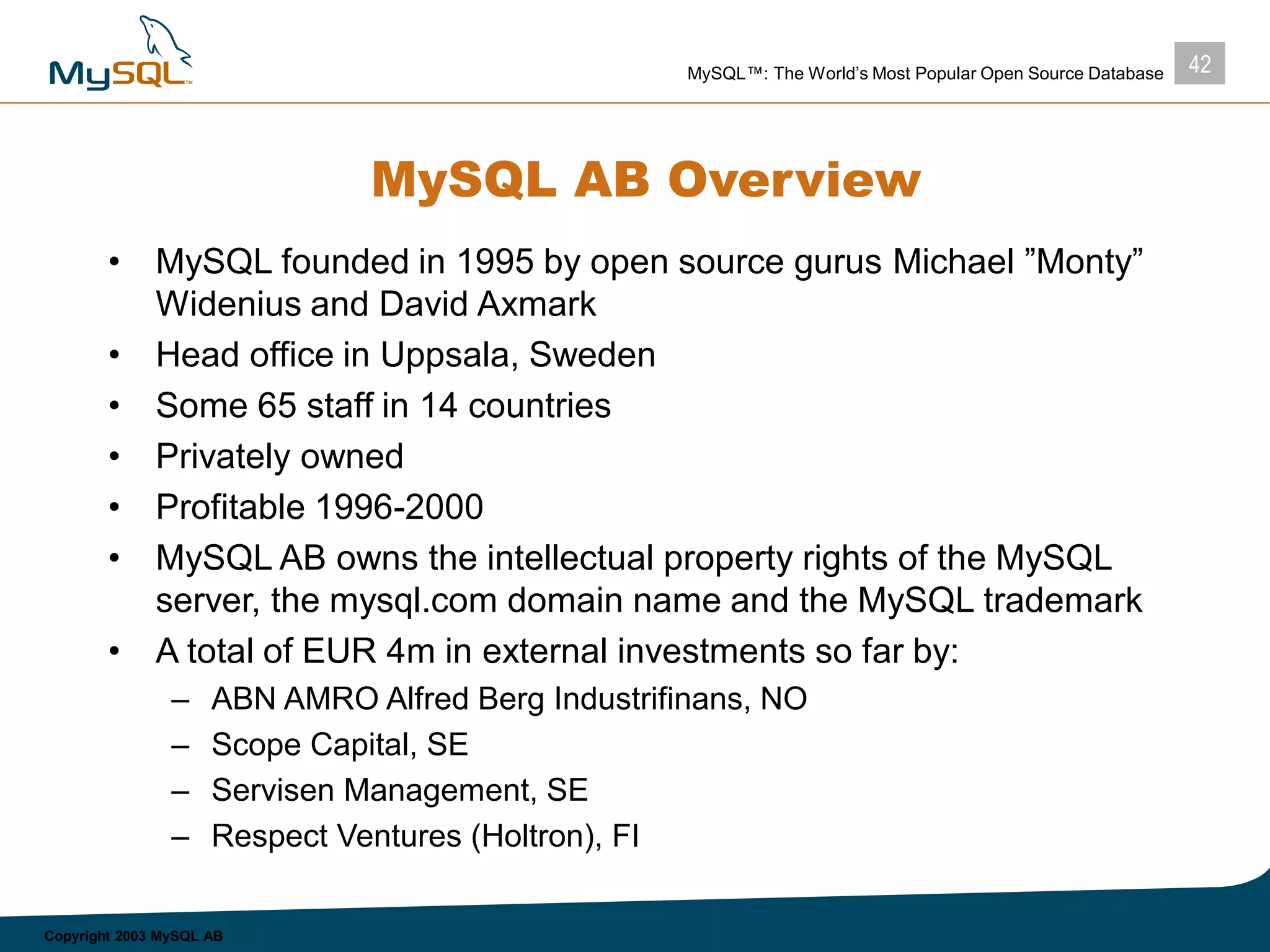 42MySQL™: The World’s Most Popular Open Source Database
Copyright 2003 MySQL AB
MySQL AB Overview
• MySQL founded in 1995 by open source gurus Michael ”Monty”
Widenius and David Axmark
• Head office in Uppsala, Sweden
• Some 65 staff in 14 countries
• Privately owned
• Profitable 1996-2000
• MySQL AB owns the intellectual property rights of the MySQL
server, the mysql.com domain name and the MySQL trademark
• A total of EUR 4m in external investments so far by:
– ABN AMRO Alfred Berg Industrifinans, NO
– Scope Capital, SE
– Servisen Management, SE
– Respect Ventures (Holtron), FI
 