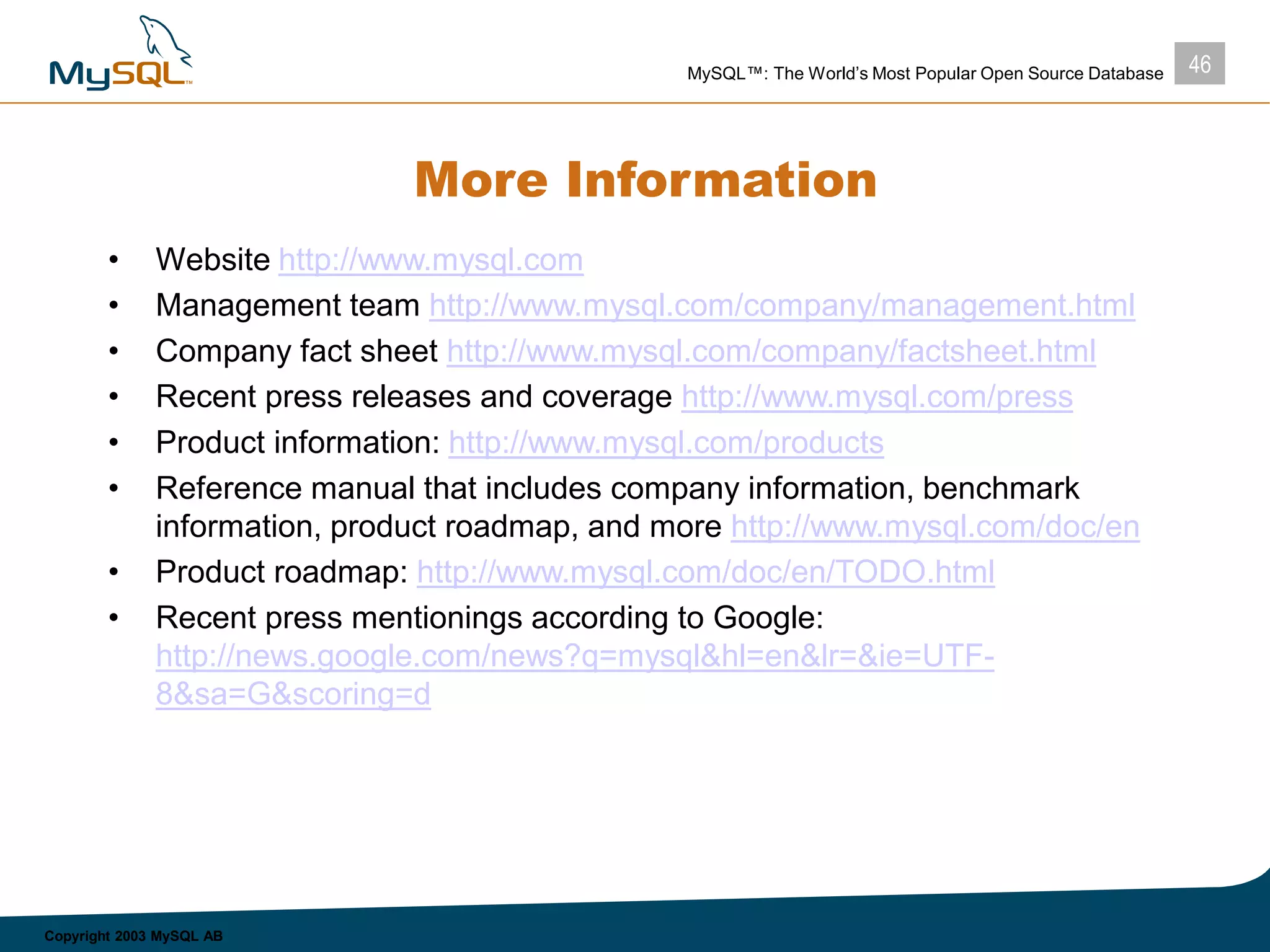 46MySQL™: The World’s Most Popular Open Source Database
Copyright 2003 MySQL AB
More Information
• Website http://www.mysql.com
• Management team http://www.mysql.com/company/management.html
• Company fact sheet http://www.mysql.com/company/factsheet.html
• Recent press releases and coverage http://www.mysql.com/press
• Product information: http://www.mysql.com/products
• Reference manual that includes company information, benchmark
information, product roadmap, and more http://www.mysql.com/doc/en
• Product roadmap: http://www.mysql.com/doc/en/TODO.html
• Recent press mentionings according to Google:
http://news.google.com/news?q=mysql&hl=en&lr=&ie=UTF-
8&sa=G&scoring=d
 