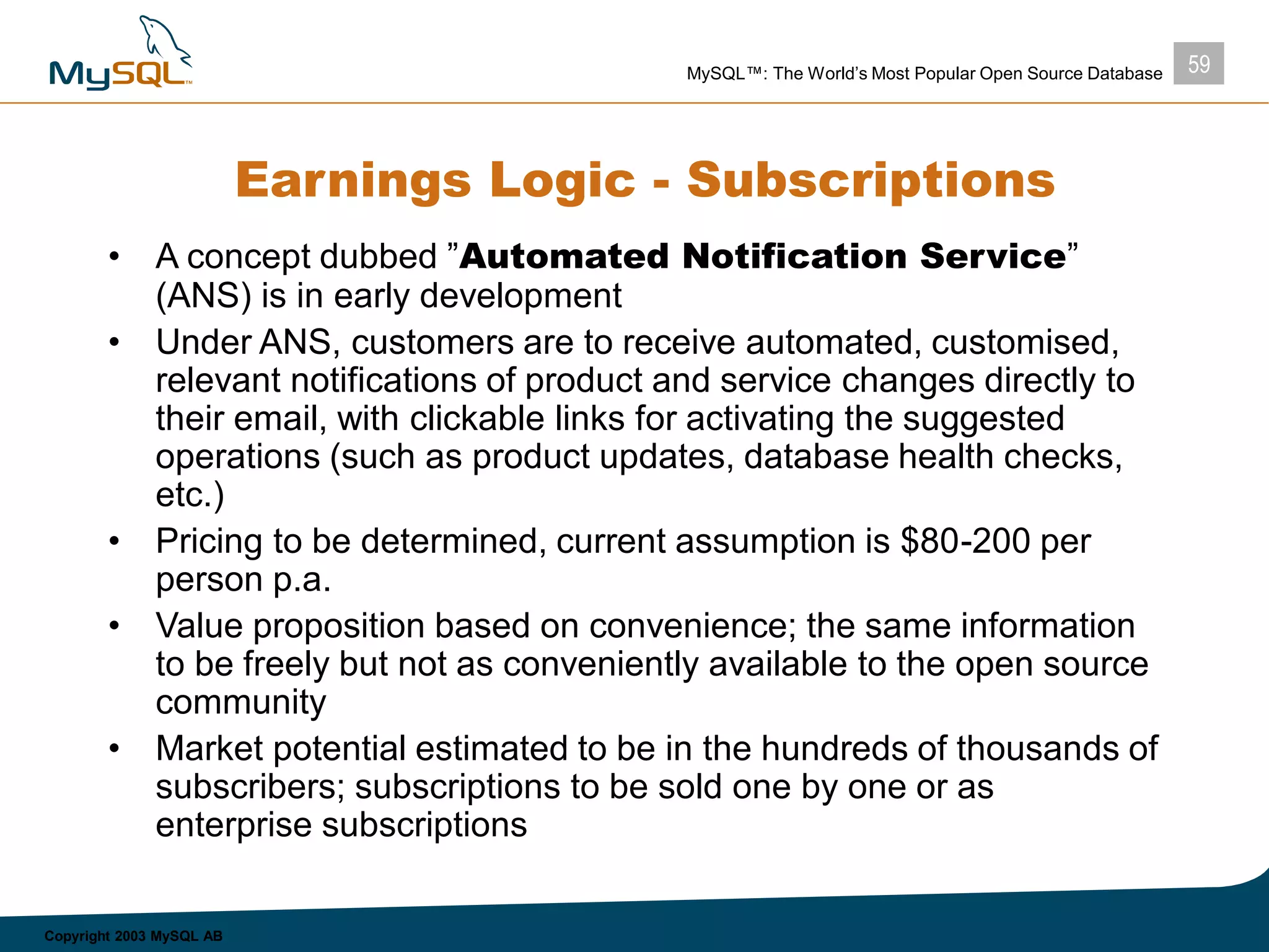 59MySQL™: The World’s Most Popular Open Source Database
Copyright 2003 MySQL AB
Earnings Logic - Subscriptions
• A concept dubbed ”Automated Notification Service”
(ANS) is in early development
• Under ANS, customers are to receive automated, customised,
relevant notifications of product and service changes directly to
their email, with clickable links for activating the suggested
operations (such as product updates, database health checks,
etc.)
• Pricing to be determined, current assumption is $80-200 per
person p.a.
• Value proposition based on convenience; the same information
to be freely but not as conveniently available to the open source
community
• Market potential estimated to be in the hundreds of thousands of
subscribers; subscriptions to be sold one by one or as
enterprise subscriptions
 