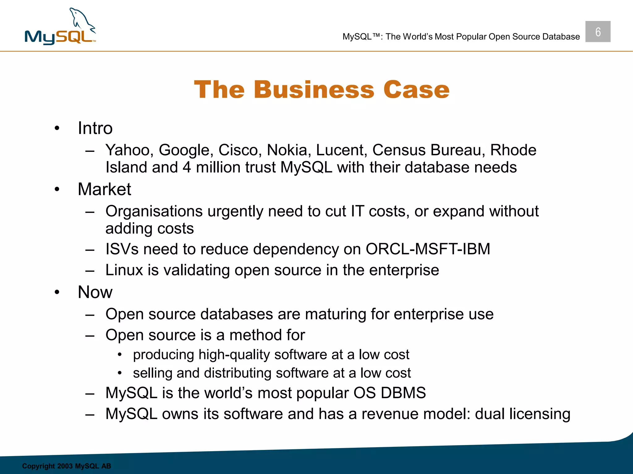 6MySQL™: The World’s Most Popular Open Source Database
Copyright 2003 MySQL AB
The Business Case
• Intro
– Yahoo, Google, Cisco, Nokia, Lucent, Census Bureau, Rhode
Island and 4 million trust MySQL with their database needs
• Market
– Organisations urgently need to cut IT costs, or expand without
adding costs
– ISVs need to reduce dependency on ORCL-MSFT-IBM
– Linux is validating open source in the enterprise
• Now
– Open source databases are maturing for enterprise use
– Open source is a method for
• producing high-quality software at a low cost
• selling and distributing software at a low cost
– MySQL is the world’s most popular OS DBMS
– MySQL owns its software and has a revenue model: dual licensing
 