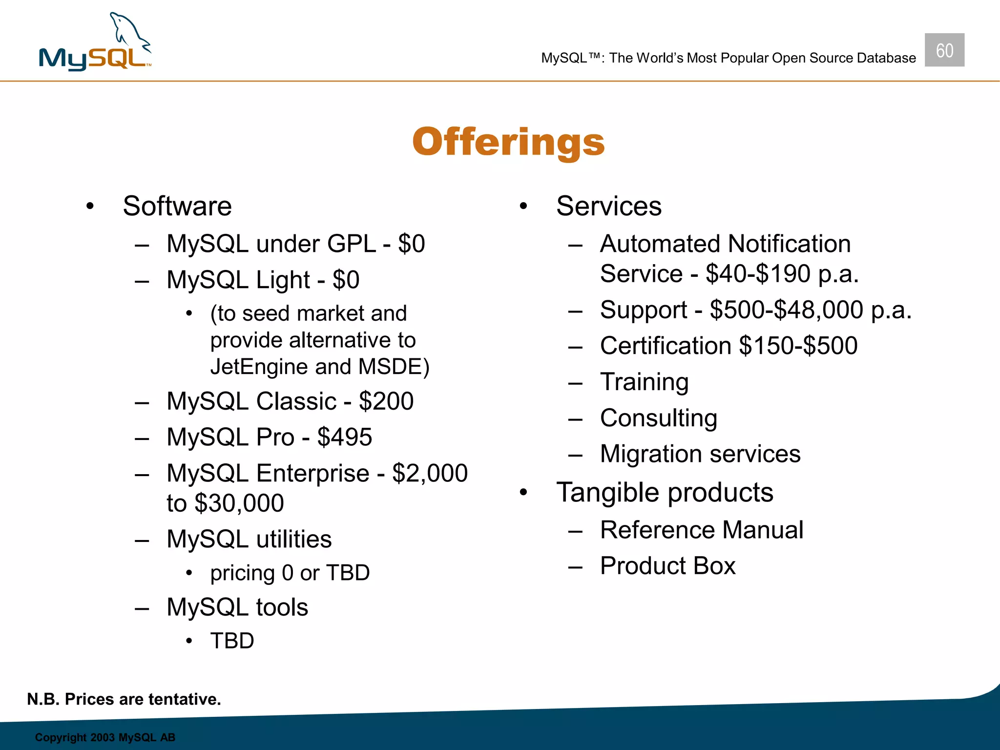 60MySQL™: The World’s Most Popular Open Source Database
Copyright 2003 MySQL AB
Offerings
• Software
– MySQL under GPL - $0
– MySQL Light - $0
• (to seed market and
provide alternative to
JetEngine and MSDE)
– MySQL Classic - $200
– MySQL Pro - $495
– MySQL Enterprise - $2,000
to $30,000
– MySQL utilities
• pricing 0 or TBD
– MySQL tools
• TBD
• Services
– Automated Notification
Service - $40-$190 p.a.
– Support - $500-$48,000 p.a.
– Certification $150-$500
– Training
– Consulting
– Migration services
• Tangible products
– Reference Manual
– Product Box
N.B. Prices are tentative.
 