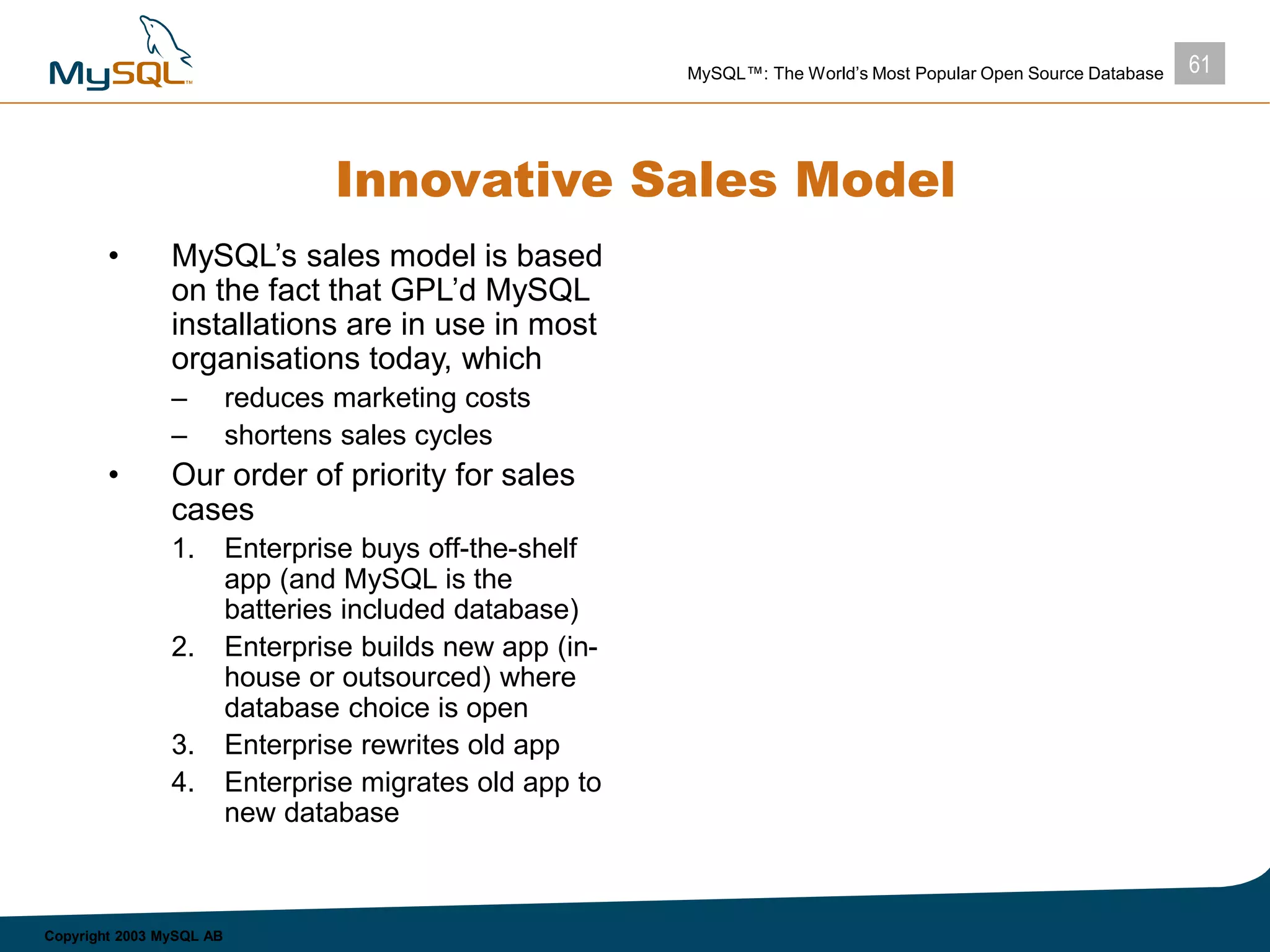 61MySQL™: The World’s Most Popular Open Source Database
Copyright 2003 MySQL AB
Innovative Sales Model
• MySQL’s sales model is based
on the fact that GPL’d MySQL
installations are in use in most
organisations today, which
– reduces marketing costs
– shortens sales cycles
• Our order of priority for sales
cases
1. Enterprise buys off-the-shelf
app (and MySQL is the
batteries included database)
2. Enterprise builds new app (in-
house or outsourced) where
database choice is open
3. Enterprise rewrites old app
4. Enterprise migrates old app to
new database
 