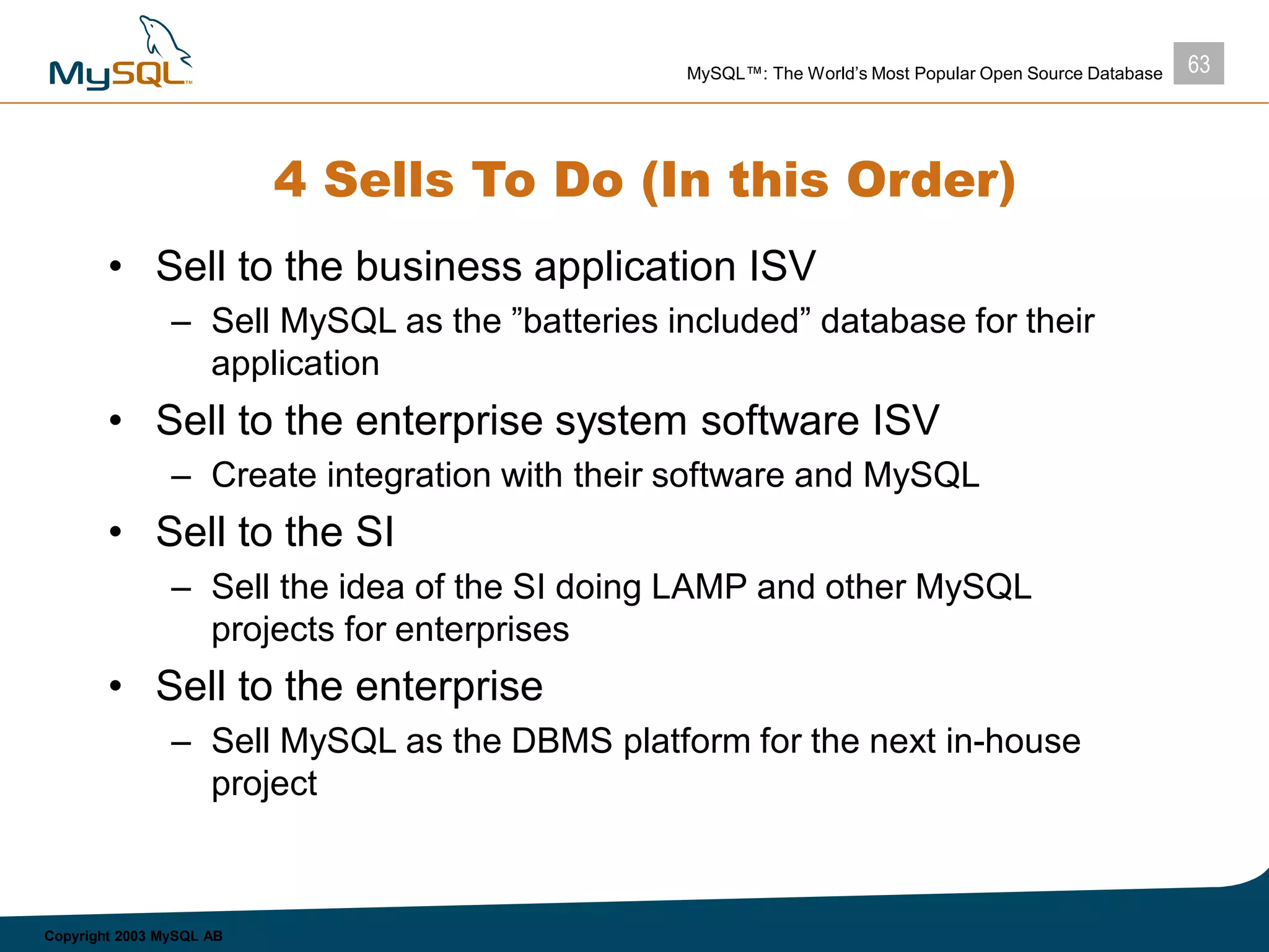 63MySQL™: The World’s Most Popular Open Source Database
Copyright 2003 MySQL AB
4 Sells To Do (In this Order)
• Sell to the business application ISV
– Sell MySQL as the ”batteries included” database for their
application
• Sell to the enterprise system software ISV
– Create integration with their software and MySQL
• Sell to the SI
– Sell the idea of the SI doing LAMP and other MySQL
projects for enterprises
• Sell to the enterprise
– Sell MySQL as the DBMS platform for the next in-house
project
 