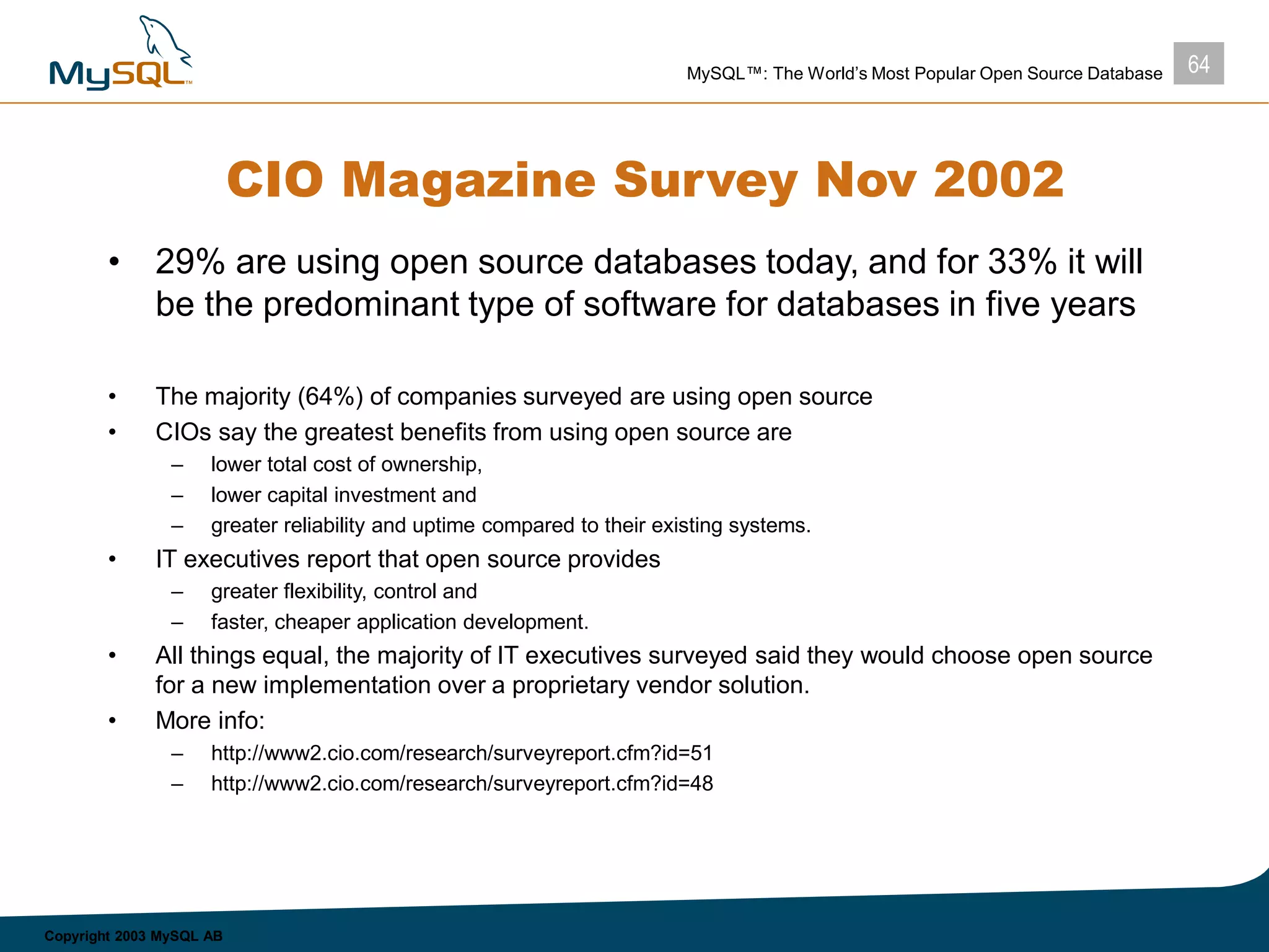 64MySQL™: The World’s Most Popular Open Source Database
Copyright 2003 MySQL AB
CIO Magazine Survey Nov 2002
• 29% are using open source databases today, and for 33% it will
be the predominant type of software for databases in five years
• The majority (64%) of companies surveyed are using open source
• CIOs say the greatest benefits from using open source are
– lower total cost of ownership,
– lower capital investment and
– greater reliability and uptime compared to their existing systems.
• IT executives report that open source provides
– greater flexibility, control and
– faster, cheaper application development.
• All things equal, the majority of IT executives surveyed said they would choose open source
for a new implementation over a proprietary vendor solution.
• More info:
– http://www2.cio.com/research/surveyreport.cfm?id=51
– http://www2.cio.com/research/surveyreport.cfm?id=48
 