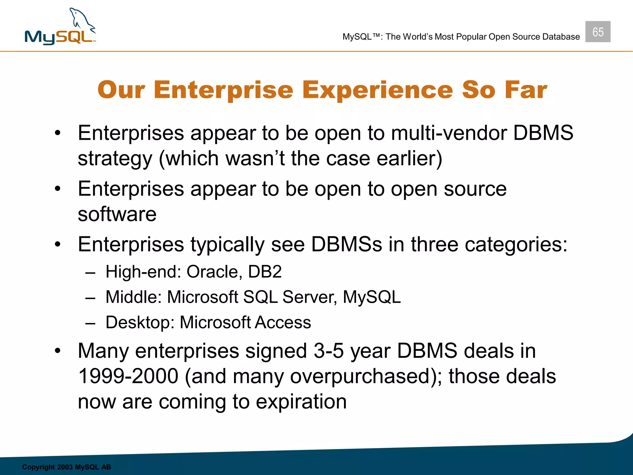 65MySQL™: The World’s Most Popular Open Source Database
Copyright 2003 MySQL AB
Our Enterprise Experience So Far
• Enterprises appear to be open to multi-vendor DBMS
strategy (which wasn’t the case earlier)
• Enterprises appear to be open to open source
software
• Enterprises typically see DBMSs in three categories:
– High-end: Oracle, DB2
– Middle: Microsoft SQL Server, MySQL
– Desktop: Microsoft Access
• Many enterprises signed 3-5 year DBMS deals in
1999-2000 (and many overpurchased); those deals
now are coming to expiration
 