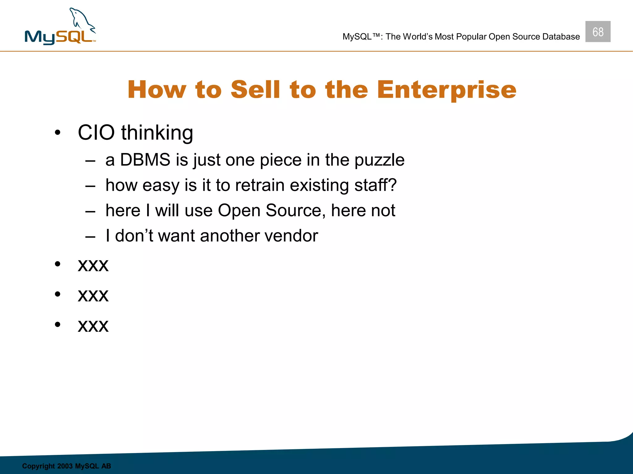 68MySQL™: The World’s Most Popular Open Source Database
Copyright 2003 MySQL AB
How to Sell to the Enterprise
• CIO thinking
– a DBMS is just one piece in the puzzle
– how easy is it to retrain existing staff?
– here I will use Open Source, here not
– I don’t want another vendor
• xxx
• xxx
• xxx
 