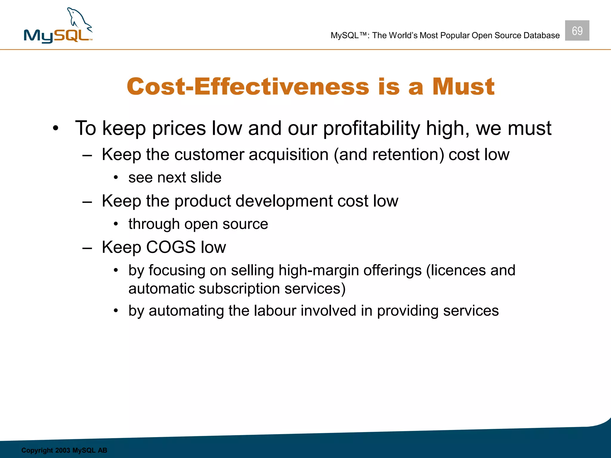 69MySQL™: The World’s Most Popular Open Source Database
Copyright 2003 MySQL AB
Cost-Effectiveness is a Must
• To keep prices low and our profitability high, we must
– Keep the customer acquisition (and retention) cost low
• see next slide
– Keep the product development cost low
• through open source
– Keep COGS low
• by focusing on selling high-margin offerings (licences and
automatic subscription services)
• by automating the labour involved in providing services
 