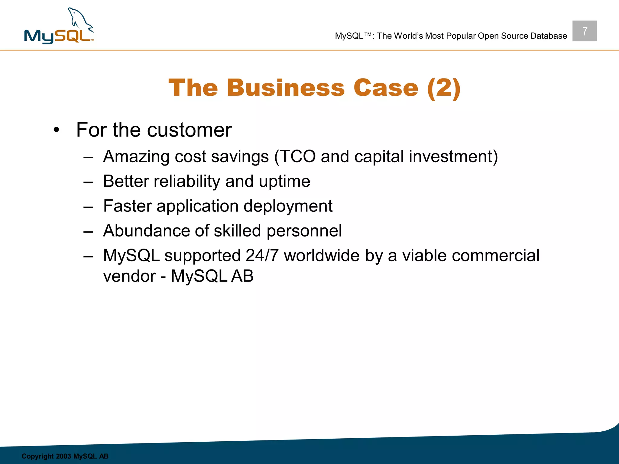 7MySQL™: The World’s Most Popular Open Source Database
Copyright 2003 MySQL AB
The Business Case (2)
• For the customer
– Amazing cost savings (TCO and capital investment)
– Better reliability and uptime
– Faster application deployment
– Abundance of skilled personnel
– MySQL supported 24/7 worldwide by a viable commercial
vendor - MySQL AB
 