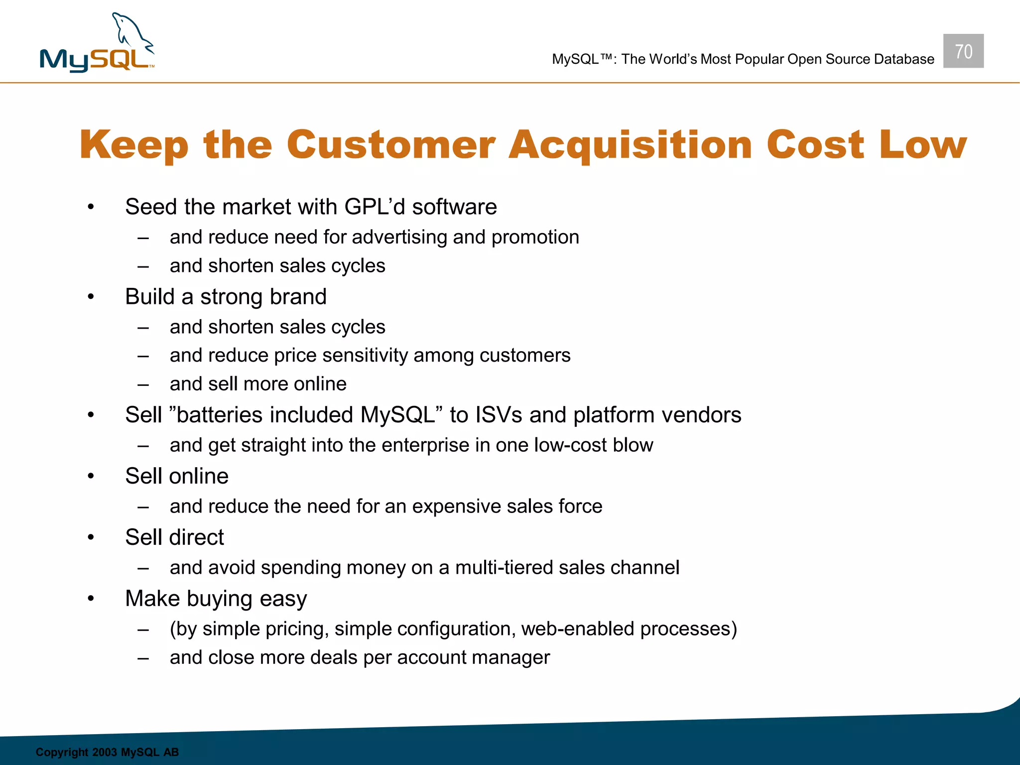 70MySQL™: The World’s Most Popular Open Source Database
Copyright 2003 MySQL AB
Keep the Customer Acquisition Cost Low
• Seed the market with GPL’d software
– and reduce need for advertising and promotion
– and shorten sales cycles
• Build a strong brand
– and shorten sales cycles
– and reduce price sensitivity among customers
– and sell more online
• Sell ”batteries included MySQL” to ISVs and platform vendors
– and get straight into the enterprise in one low-cost blow
• Sell online
– and reduce the need for an expensive sales force
• Sell direct
– and avoid spending money on a multi-tiered sales channel
• Make buying easy
– (by simple pricing, simple configuration, web-enabled processes)
– and close more deals per account manager
 