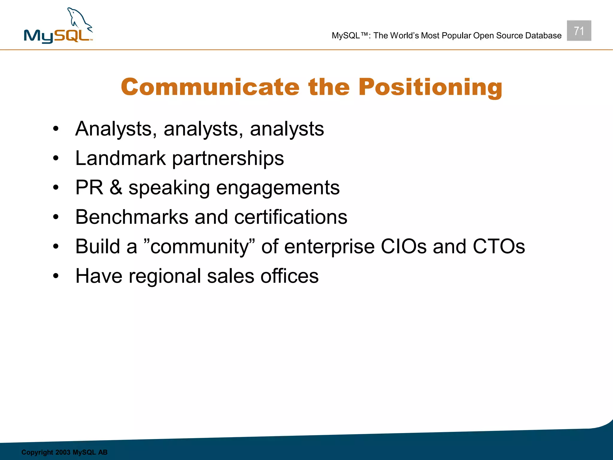 71MySQL™: The World’s Most Popular Open Source Database
Copyright 2003 MySQL AB
Communicate the Positioning
• Analysts, analysts, analysts
• Landmark partnerships
• PR & speaking engagements
• Benchmarks and certifications
• Build a ”community” of enterprise CIOs and CTOs
• Have regional sales offices
 