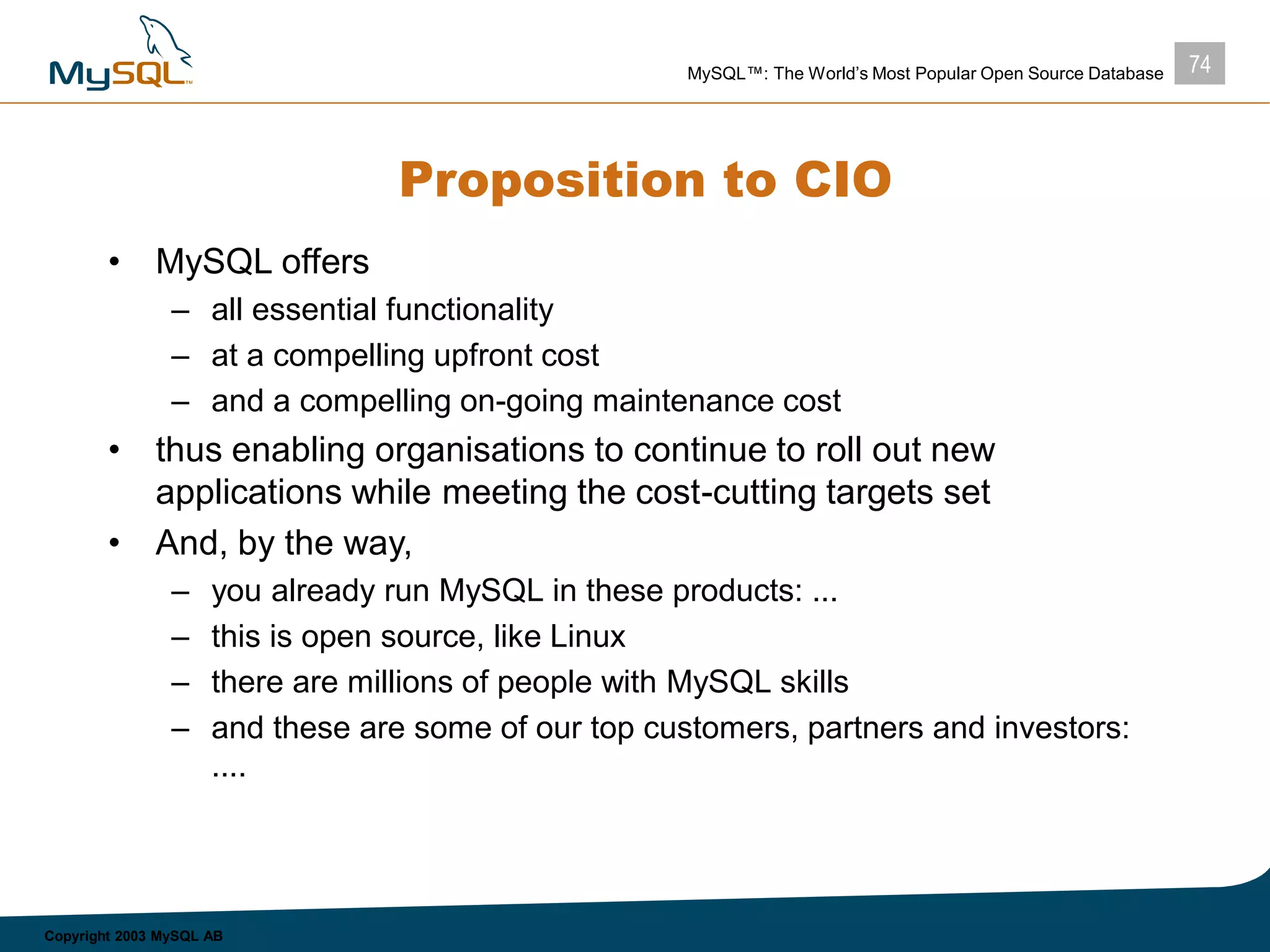 74MySQL™: The World’s Most Popular Open Source Database
Copyright 2003 MySQL AB
Proposition to CIO
• MySQL offers
– all essential functionality
– at a compelling upfront cost
– and a compelling on-going maintenance cost
• thus enabling organisations to continue to roll out new
applications while meeting the cost-cutting targets set
• And, by the way,
– you already run MySQL in these products: ...
– this is open source, like Linux
– there are millions of people with MySQL skills
– and these are some of our top customers, partners and investors:
....
 