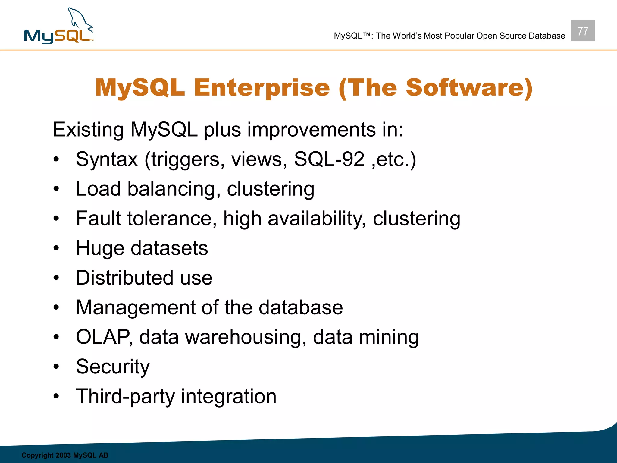 77MySQL™: The World’s Most Popular Open Source Database
Copyright 2003 MySQL AB
MySQL Enterprise (The Software)
Existing MySQL plus improvements in:
• Syntax (triggers, views, SQL-92 ,etc.)
• Load balancing, clustering
• Fault tolerance, high availability, clustering
• Huge datasets
• Distributed use
• Management of the database
• OLAP, data warehousing, data mining
• Security
• Third-party integration
 