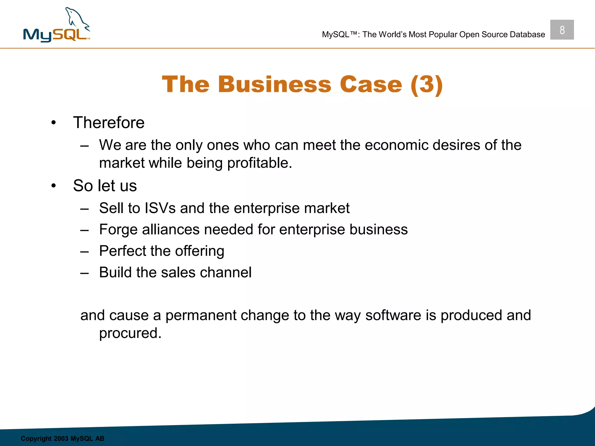 8MySQL™: The World’s Most Popular Open Source Database
Copyright 2003 MySQL AB
The Business Case (3)
• Therefore
– We are the only ones who can meet the economic desires of the
market while being profitable.
• So let us
– Sell to ISVs and the enterprise market
– Forge alliances needed for enterprise business
– Perfect the offering
– Build the sales channel
and cause a permanent change to the way software is produced and
procured.
 