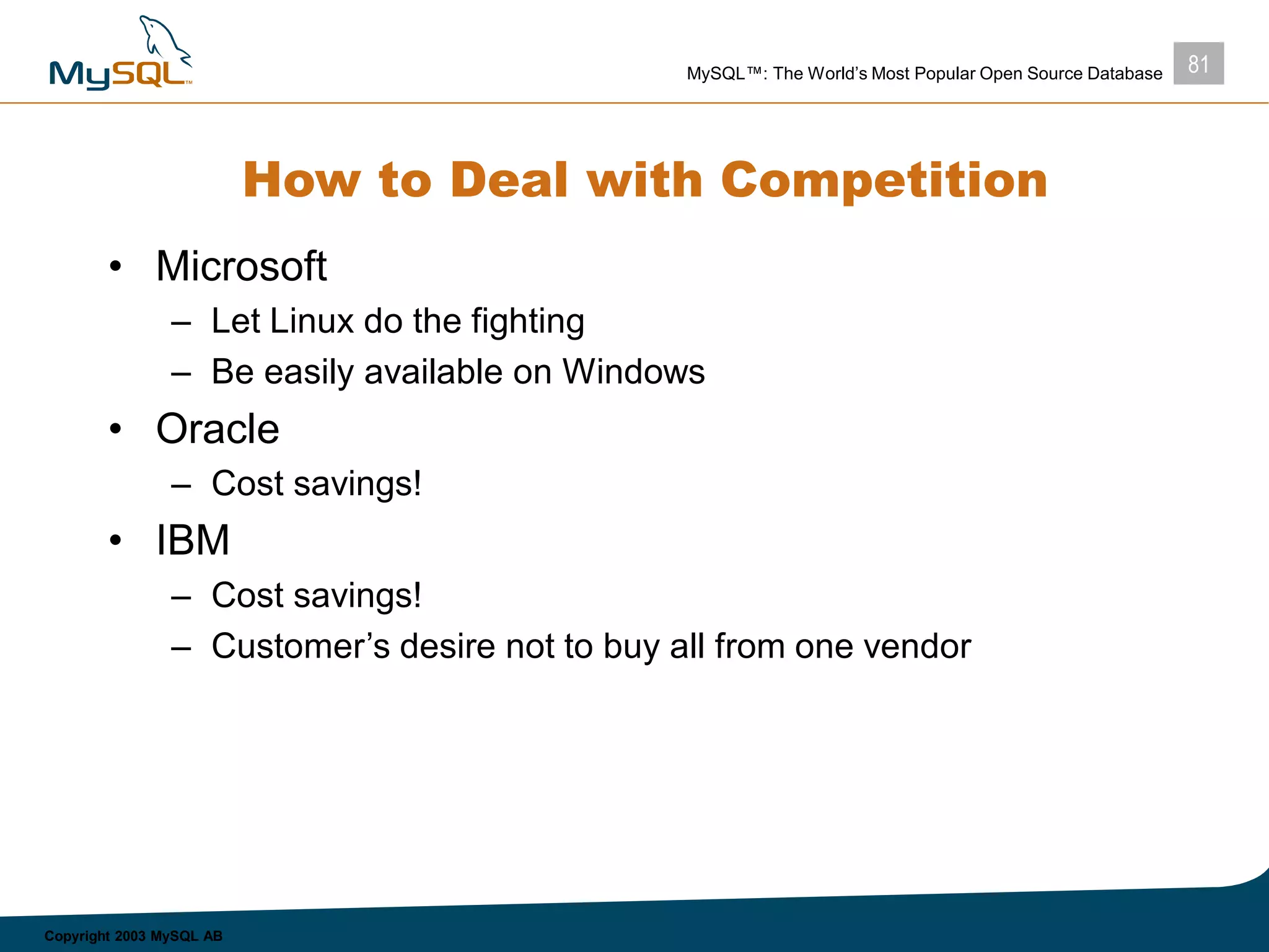 81MySQL™: The World’s Most Popular Open Source Database
Copyright 2003 MySQL AB
How to Deal with Competition
• Microsoft
– Let Linux do the fighting
– Be easily available on Windows
• Oracle
– Cost savings!
• IBM
– Cost savings!
– Customer’s desire not to buy all from one vendor
 