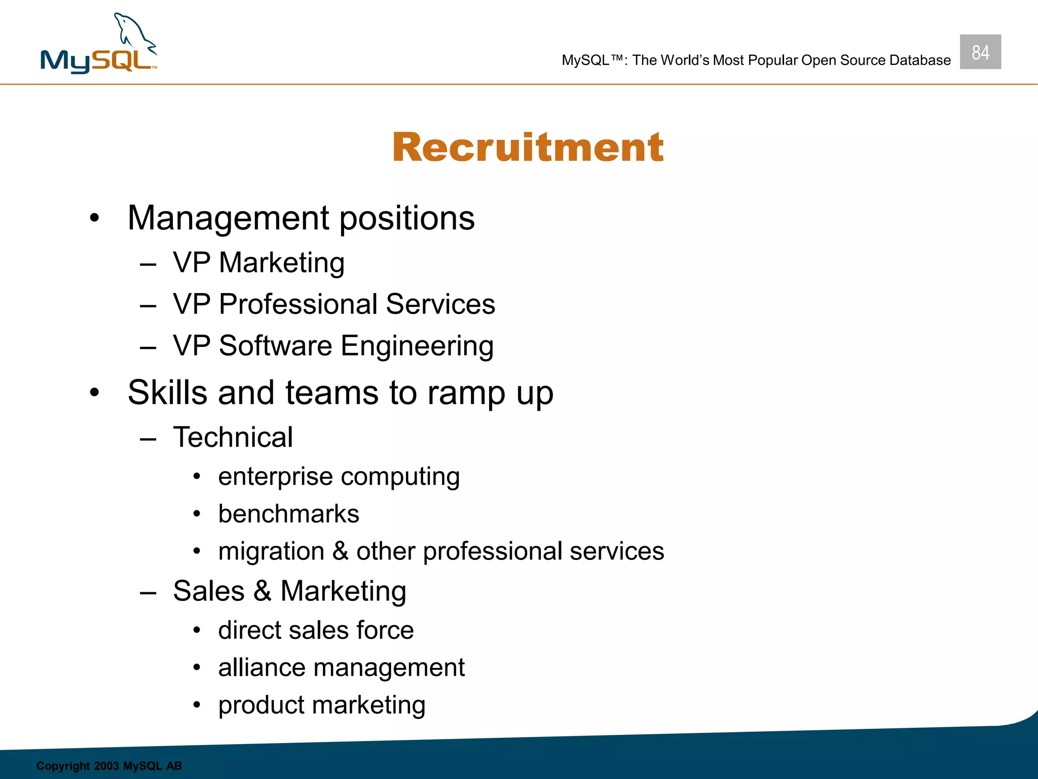 84MySQL™: The World’s Most Popular Open Source Database
Copyright 2003 MySQL AB
Recruitment
• Management positions
– VP Marketing
– VP Professional Services
– VP Software Engineering
• Skills and teams to ramp up
– Technical
• enterprise computing
• benchmarks
• migration & other professional services
– Sales & Marketing
• direct sales force
• alliance management
• product marketing
 