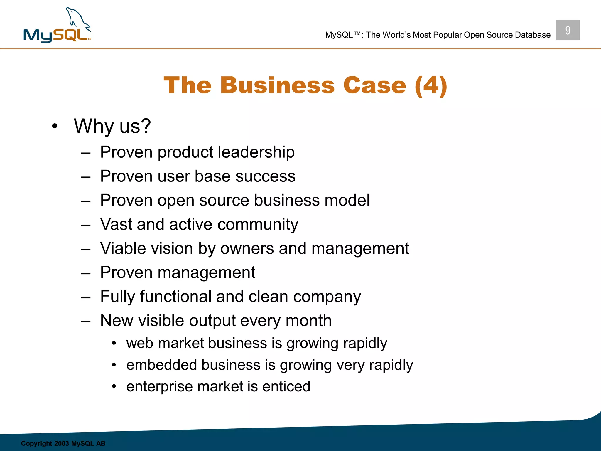 9MySQL™: The World’s Most Popular Open Source Database
Copyright 2003 MySQL AB
The Business Case (4)
• Why us?
– Proven product leadership
– Proven user base success
– Proven open source business model
– Vast and active community
– Viable vision by owners and management
– Proven management
– Fully functional and clean company
– New visible output every month
• web market business is growing rapidly
• embedded business is growing very rapidly
• enterprise market is enticed
 