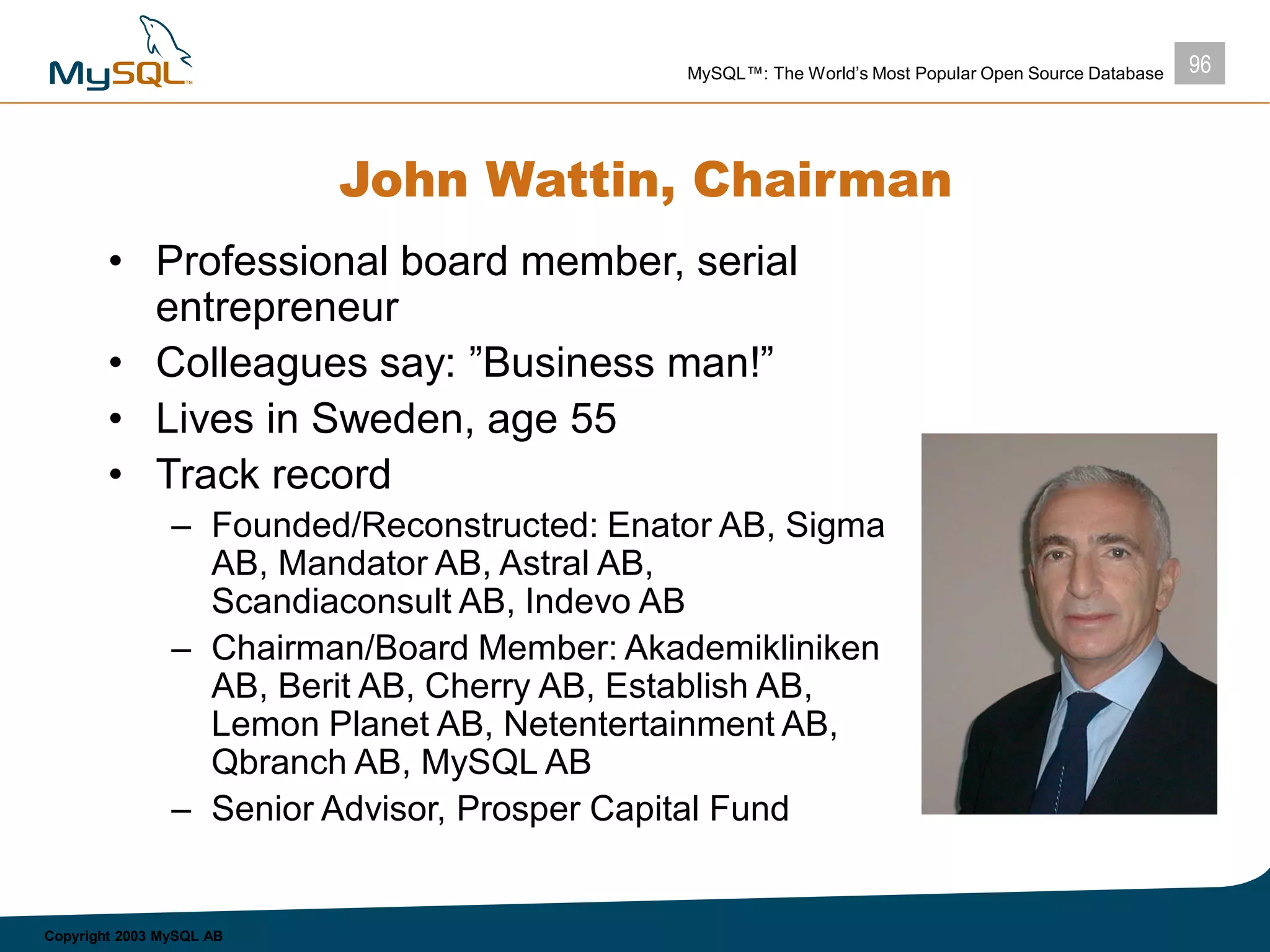 96MySQL™: The World’s Most Popular Open Source Database
Copyright 2003 MySQL AB
John Wattin, Chairman
• Professional board member, serial
entrepreneur
• Colleagues say: ”Business man!”
• Lives in Sweden, age 55
• Track record
– Founded/Reconstructed: Enator AB, Sigma
AB, Mandator AB, Astral AB,
Scandiaconsult AB, Indevo AB
– Chairman/Board Member: Akademikliniken
AB, Berit AB, Cherry AB, Establish AB,
Lemon Planet AB, Netentertainment AB,
Qbranch AB, MySQL AB
– Senior Advisor, Prosper Capital Fund
 