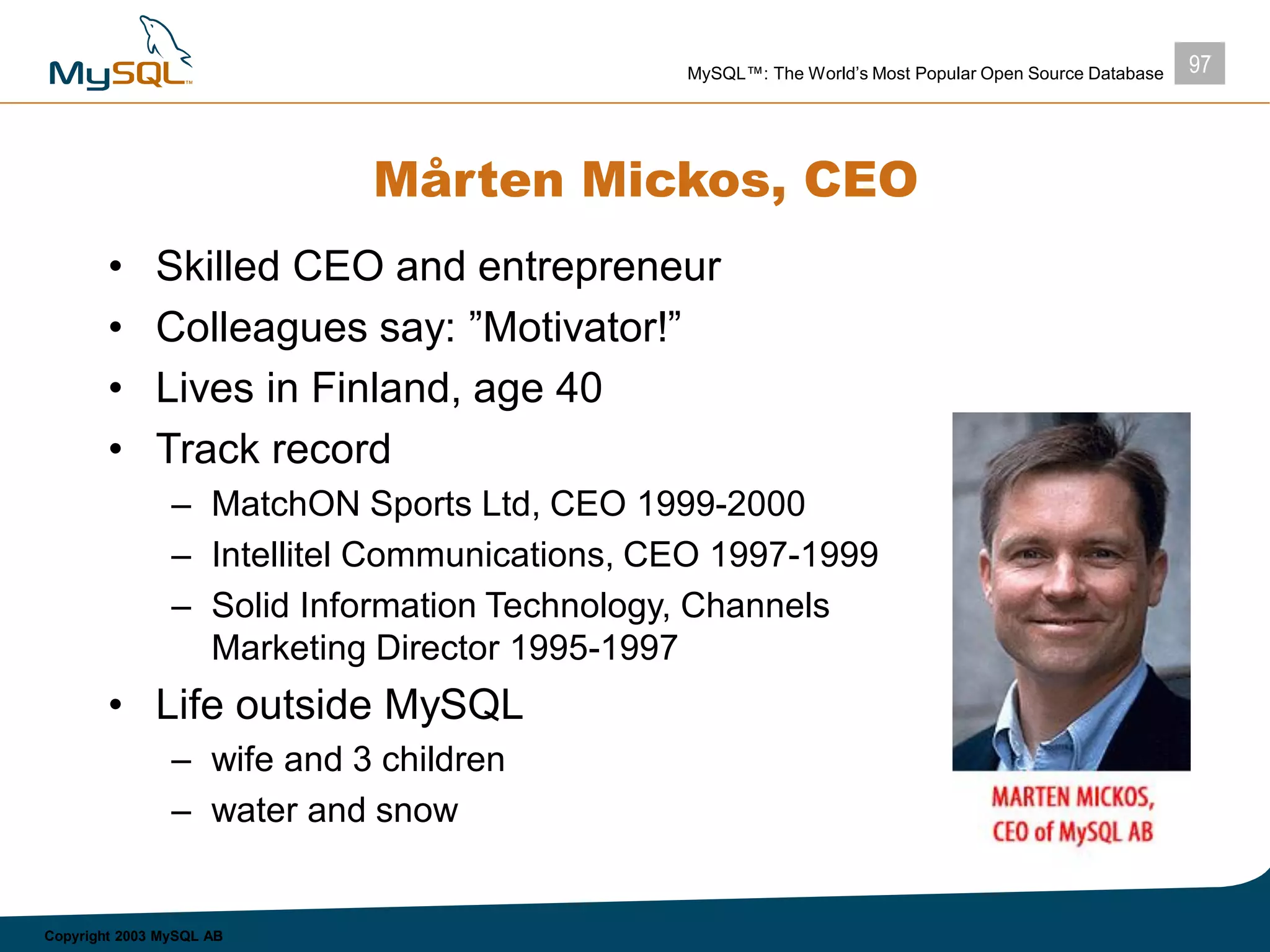 97MySQL™: The World’s Most Popular Open Source Database
Copyright 2003 MySQL AB
Mårten Mickos, CEO
• Skilled CEO and entrepreneur
• Colleagues say: ”Motivator!”
• Lives in Finland, age 40
• Track record
– MatchON Sports Ltd, CEO 1999-2000
– Intellitel Communications, CEO 1997-1999
– Solid Information Technology, Channels
Marketing Director 1995-1997
• Life outside MySQL
– wife and 3 children
– water and snow
 