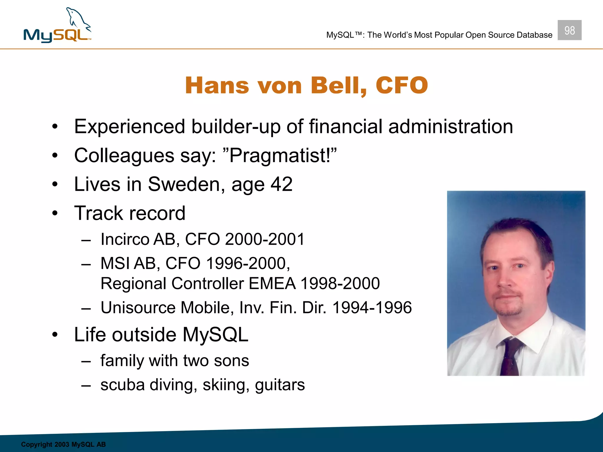 98MySQL™: The World’s Most Popular Open Source Database
Copyright 2003 MySQL AB
Hans von Bell, CFO
• Experienced builder-up of financial administration
• Colleagues say: ”Pragmatist!”
• Lives in Sweden, age 42
• Track record
– Incirco AB, CFO 2000-2001
– MSI AB, CFO 1996-2000,
Regional Controller EMEA 1998-2000
– Unisource Mobile, Inv. Fin. Dir. 1994-1996
• Life outside MySQL
– family with two sons
– scuba diving, skiing, guitars
 
