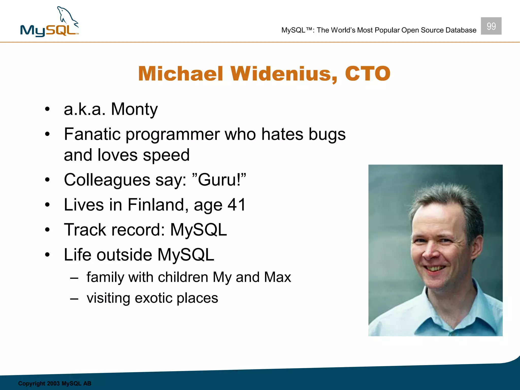 99MySQL™: The World’s Most Popular Open Source Database
Copyright 2003 MySQL AB
Michael Widenius, CTO
• a.k.a. Monty
• Fanatic programmer who hates bugs
and loves speed
• Colleagues say: ”Guru!”
• Lives in Finland, age 41
• Track record: MySQL
• Life outside MySQL
– family with children My and Max
– visiting exotic places
 