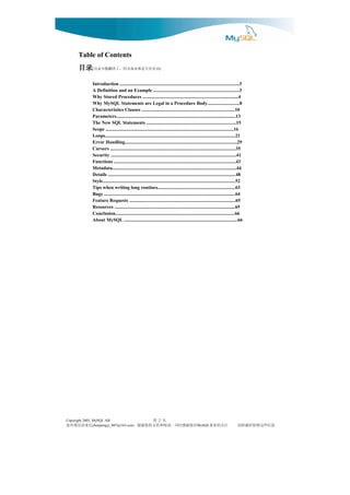 Table of Contents
      目录(      词名有专是都本基为因，了译翻做不录目                                 )



              Introduction ....................................................................................................3
              A Definition and an Example ........................................................................3
              Why Stored Procedures ................................................................................4
              Why MySQL Statements are Legal in a Procedure Body...........................8
              Characteristics Clauses ..............................................................................10
              Parameters....................................................................................................13
              The New SQL Statements ...........................................................................15
              Scope ...........................................................................................................16
              Loops.............................................................................................................21
              Error Handling..............................................................................................29
              Cursors .........................................................................................................35
              Security .........................................................................................................41
              Functions ......................................................................................................43
              Metadata........................................................................................................44
              Details ...........................................................................................................48
              Style...............................................................................................................52
              Tips when writing long routines.................................................................63
              Bugs ..............................................................................................................64
              Feature Requests .........................................................................................65
              Resources .....................................................................................................65
              Conclusion....................................................................................................66
              About MySQL ...............................................................................................66




Copyright 2005, MySQL AB                              页 第         2
信来请误错有如         chenpengyi_007@163.com        对您谢感时同，读阅和持支的您谢谢，                                 MySQL    注关的业事                  息信些这留保时载转请
 