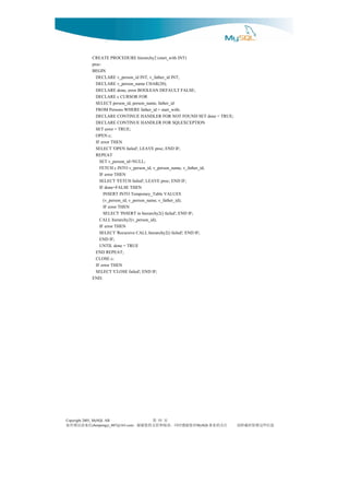 CREATE PROCEDURE hierarchy2 (start_with INT)
              proc:
              BEGIN
                DECLARE v_person_id INT, v_father_id INT;
                DECLARE v_person_name CHAR(20);
                DECLARE done, error BOOLEAN DEFAULT FALSE;
                DECLARE c CURSOR FOR
                SELECT person_id, person_name, father_id
                FROM Persons WHERE father_id = start_with;
                DECLARE CONTINUE HANDLER FOR NOT FOUND SET done = TRUE;
                DECLARE CONTINUE HANDLER FOR SQLEXCEPTION
                SET error = TRUE;
                OPEN c;
                IF error THEN
                SELECT 'OPEN failed'; LEAVE proc; END IF;
                REPEAT
                  SET v_person_id=NULL;
                  FETCH c INTO v_person_id, v_person_name, v_father_id;
                  IF error THEN
                  SELECT 'FETCH failed'; LEAVE proc; END IF;
                  IF done=FALSE THEN
                    INSERT INTO Temporary_Table VALUES
                    (v_person_id, v_person_name, v_father_id);
                    IF error THEN
                    SELECT 'INSERT in hierarchy2() failed'; END IF;
                  CALL hierarchy2(v_person_id);
                  IF error THEN
                  SELECT 'Recursive CALL hierarchy2() failed'; END IF;
                  END IF;
                  UNTIL done = TRUE
                END REPEAT;
                CLOSE c;
                IF error THEN
                SELECT 'CLOSE failed'; END IF;
              END;




Copyright 2005, MySQL AB                   55页 第
信来请误错有如                              对您谢感时同，读阅和持支的您谢谢，
                chenpengyi_007@163.com                       注关的业事
                                                         MySQL            息信些这留保时载转请
 