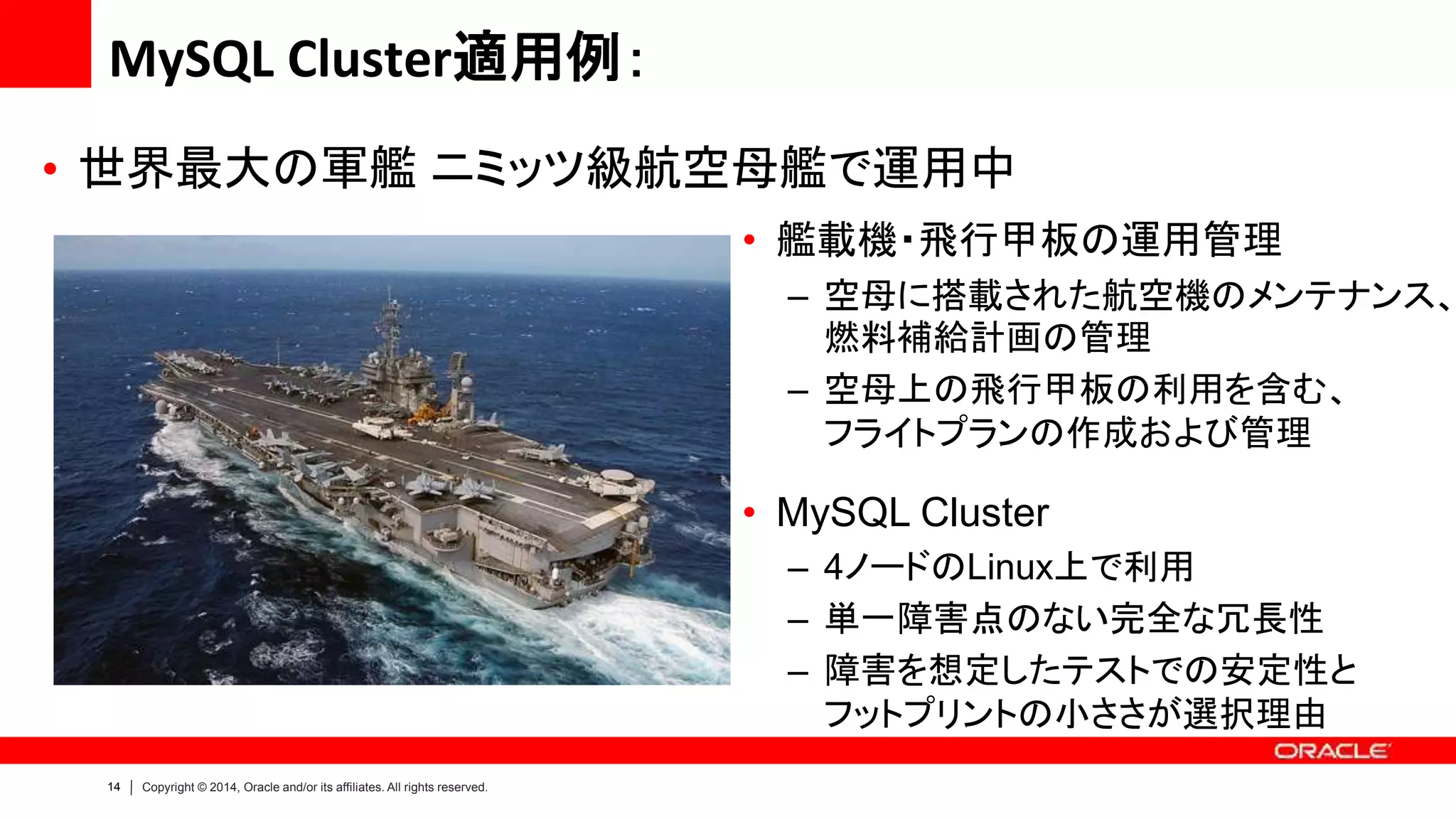 14 Copyright © 2014, Oracle and/or its affiliates. All rights reserved.
• 艦載機・飛行甲板の運用管理
– 空母に搭載された航空機のメンテナンス、
燃料補給計画の管理
– 空母上の飛行甲板の利用を含む、
フライトプランの作成および管理
• MySQL Cluster
– 4ノードのLinux上で利用
– 単一障害点のない完全な冗長性
– 障害を想定したテストでの安定性と
フットプリントの小ささが選択理由
• 世界最大の軍艦 ニミッツ級航空母艦で運用中
MySQL Cluster適用例：
 