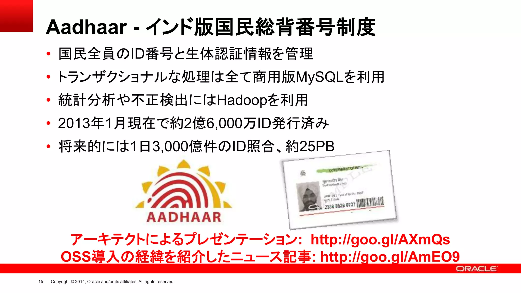 15 Copyright © 2014, Oracle and/or its affiliates. All rights reserved.
Aadhaar - インド版国民総背番号制度
• 国民全員のID番号と生体認証情報を管理
• トランザクショナルな処理は全て商用版MySQLを利用
• 統計分析や不正検出にはHadoopを利用
• 2013年1月現在で約2億6,000万ID発行済み
• 将来的には1日3,000億件のID照合、約25PB
アーキテクトによるプレゼンテーション: http://goo.gl/AXmQs
OSS導入の経緯を紹介したニュース記事: http://goo.gl/AmEO9
 