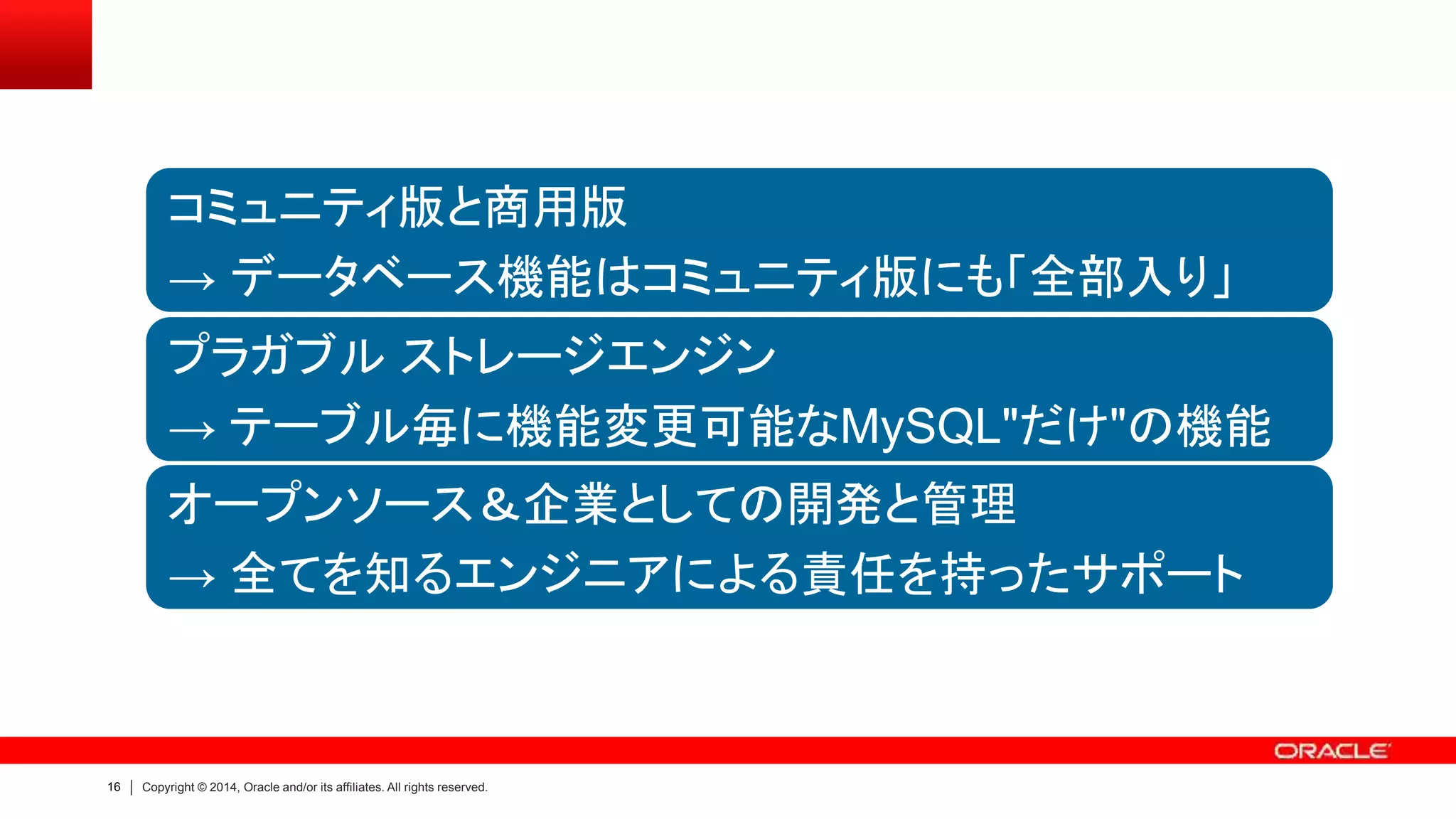 16 Copyright © 2014, Oracle and/or its affiliates. All rights reserved.
コミュニティ版と商用版
→ データベース機能はコミュニティ版にも「全部入り」
プラガブル ストレージエンジン
→ テーブル毎に機能変更可能なMySQL"だけ"の機能
オープンソース＆企業としての開発と管理
→ 全てを知るエンジニアによる責任を持ったサポート
 