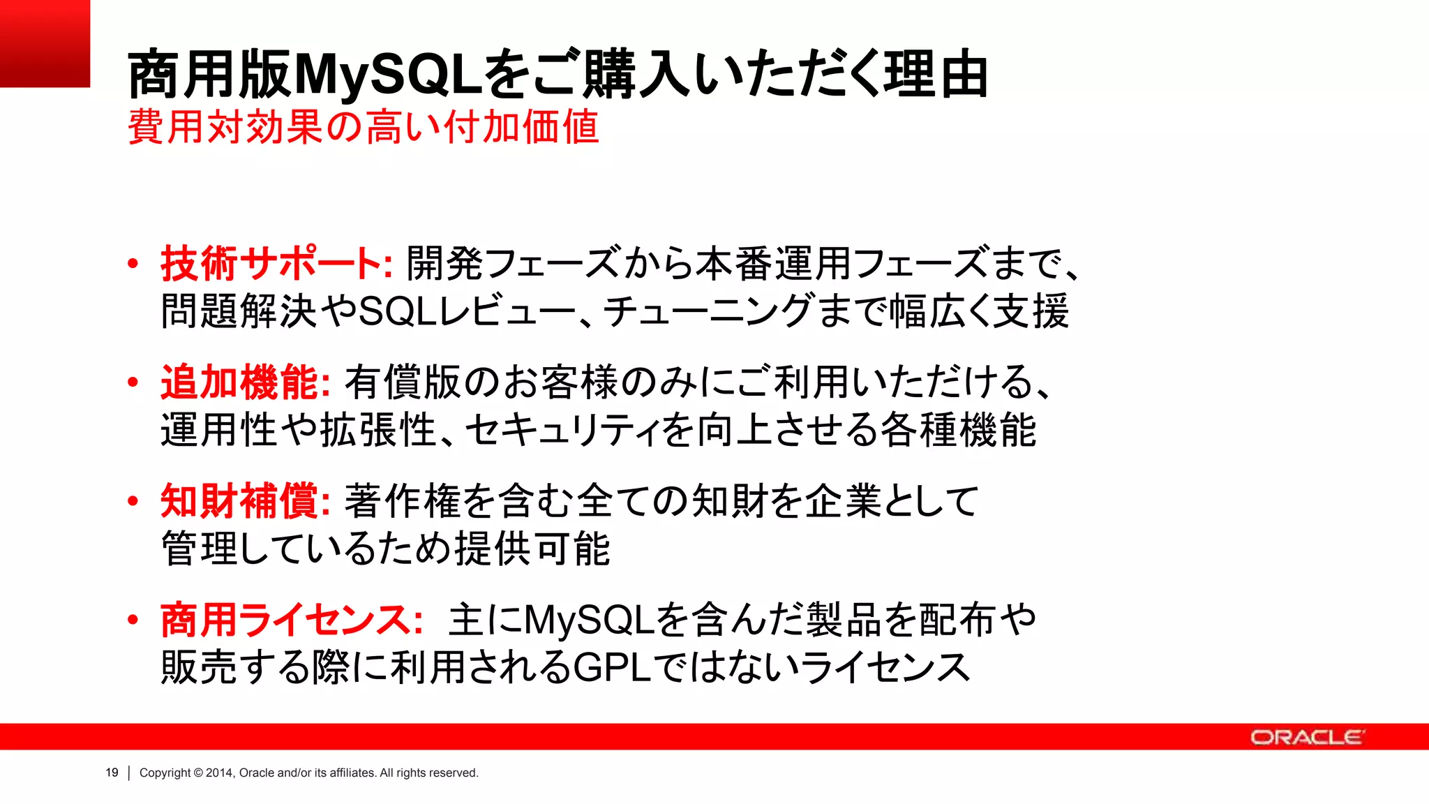19 Copyright © 2014, Oracle and/or its affiliates. All rights reserved.
商用版MySQLをご購入いただく理由
• 技術サポート: 開発フェーズから本番運用フェーズまで、
問題解決やSQLレビュー、チューニングまで幅広く支援
• 追加機能: 有償版のお客様のみにご利用いただける、
運用性や拡張性、セキュリティを向上させる各種機能
• 知財補償: 著作権を含む全ての知財を企業として
管理しているため提供可能
• 商用ライセンス: 主にMySQLを含んだ製品を配布や
販売する際に利用されるGPLではないライセンス
費用対効果の高い付加価値
 