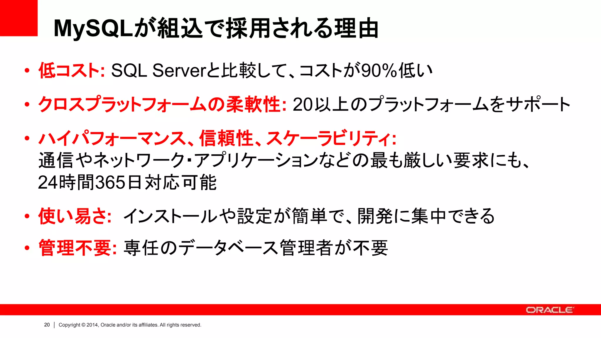 20 Copyright © 2014, Oracle and/or its affiliates. All rights reserved.
MySQLが組込で採用される理由
• 低コスト: SQL Serverと比較して、コストが90%低い
• クロスプラットフォームの柔軟性: 20以上のプラットフォームをサポート
• ハイパフォーマンス、信頼性、スケーラビリティ:
通信やネットワーク・アプリケーションなどの最も厳しい要求にも、
24時間365日対応可能
• 使い易さ: インストールや設定が簡単で、開発に集中できる
• 管理不要: 専任のデータベース管理者が不要
 