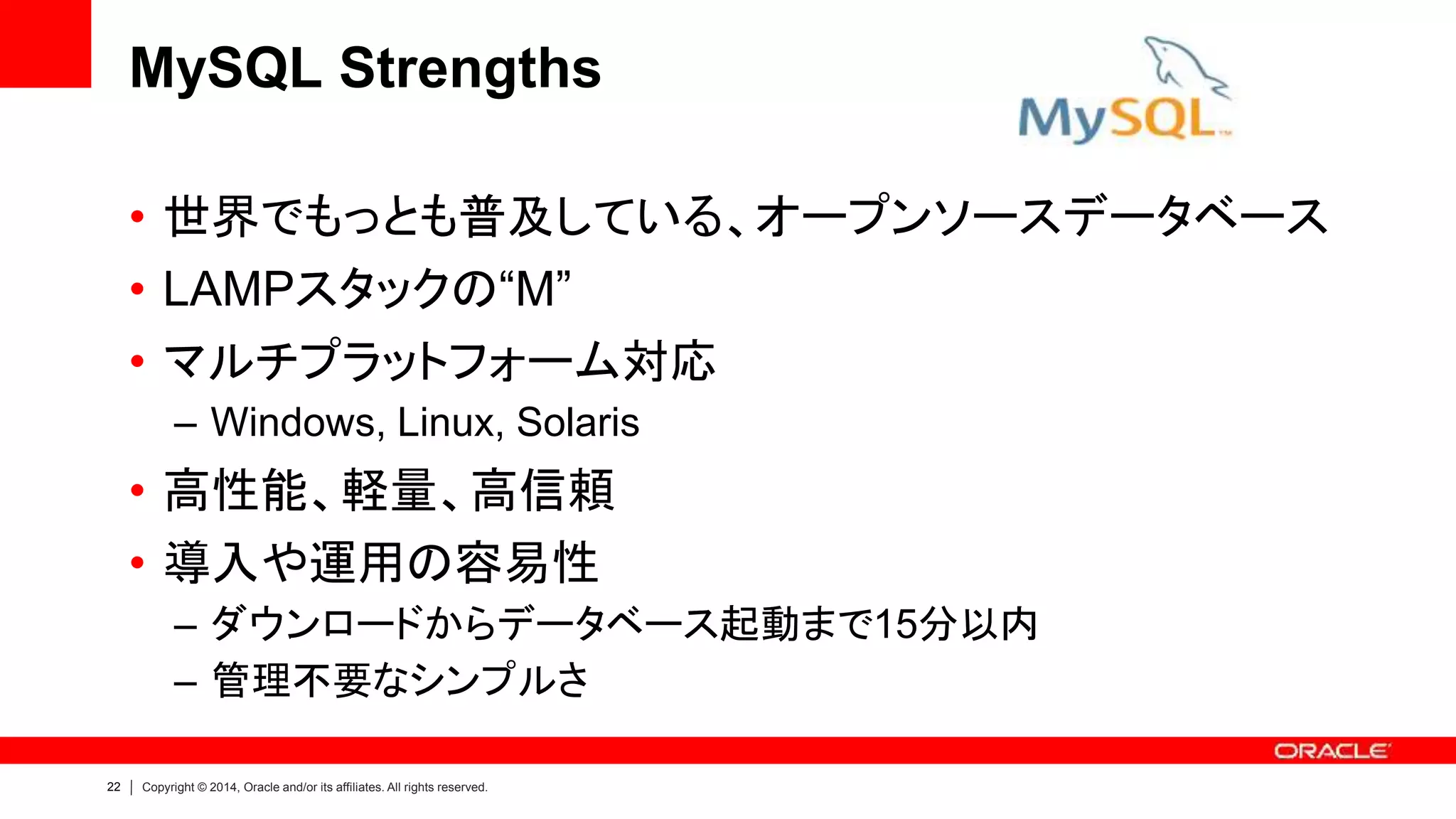 22 Copyright © 2014, Oracle and/or its affiliates. All rights reserved.
MySQL Strengths
• 世界でもっとも普及している、オープンソースデータベース
• LAMPスタックの“M”
• マルチプラットフォーム対応
– Windows, Linux, Solaris
• 高性能、軽量、高信頼
• 導入や運用の容易性
– ダウンロードからデータベース起動まで15分以内
– 管理不要なシンプルさ
 