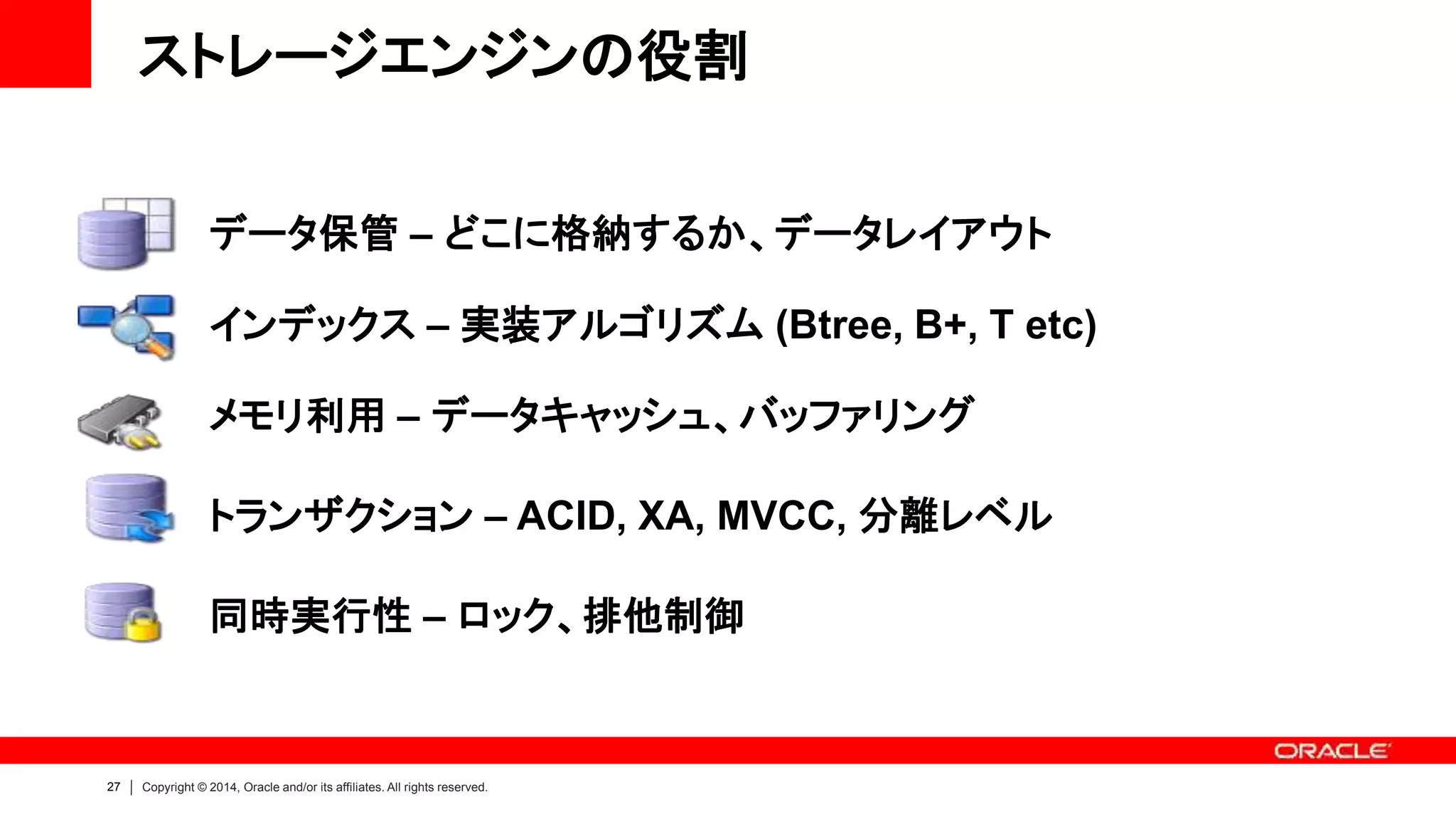 27 Copyright © 2014, Oracle and/or its affiliates. All rights reserved.
ストレージエンジンの役割
データ保管 – どこに格納するか、データレイアウト
インデックス – 実装アルゴリズム (Btree, B+, T etc)
メモリ利用 – データキャッシュ、バッファリング
トランザクション – ACID, XA, MVCC, 分離レベル
同時実行性 – ロック、排他制御
 