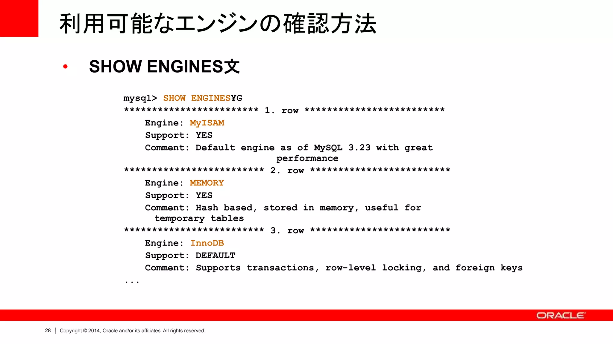 28 Copyright © 2014, Oracle and/or its affiliates. All rights reserved.
利用可能なエンジンの確認方法
• SHOW ENGINES文
mysql> SHOW ENGINES¥G
************************ 1. row *************************
Engine: MyISAM
Support: YES
Comment: Default engine as of MySQL 3.23 with great
performance
************************* 2. row *************************
Engine: MEMORY
Support: YES
Comment: Hash based, stored in memory, useful for
temporary tables
************************* 3. row *************************
Engine: InnoDB
Support: DEFAULT
Comment: Supports transactions, row-level locking, and foreign keys
...
 