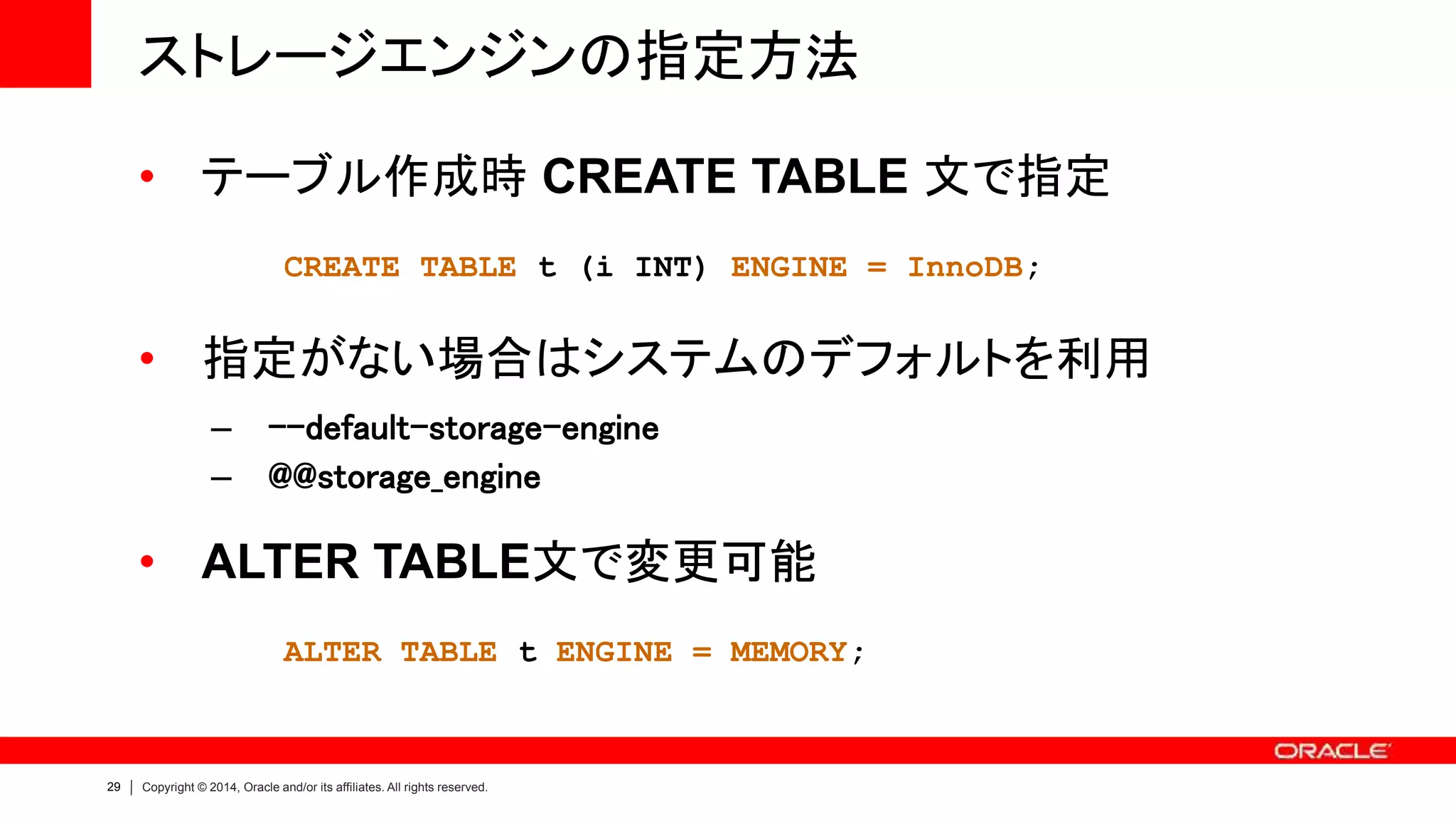 29 Copyright © 2014, Oracle and/or its affiliates. All rights reserved.
ストレージエンジンの指定方法
• テーブル作成時 CREATE TABLE 文で指定
CREATE TABLE t (i INT) ENGINE = InnoDB;
• 指定がない場合はシステムのデフォルトを利用
– --default-storage-engine
– @@storage_engine
• ALTER TABLE文で変更可能
ALTER TABLE t ENGINE = MEMORY;
 