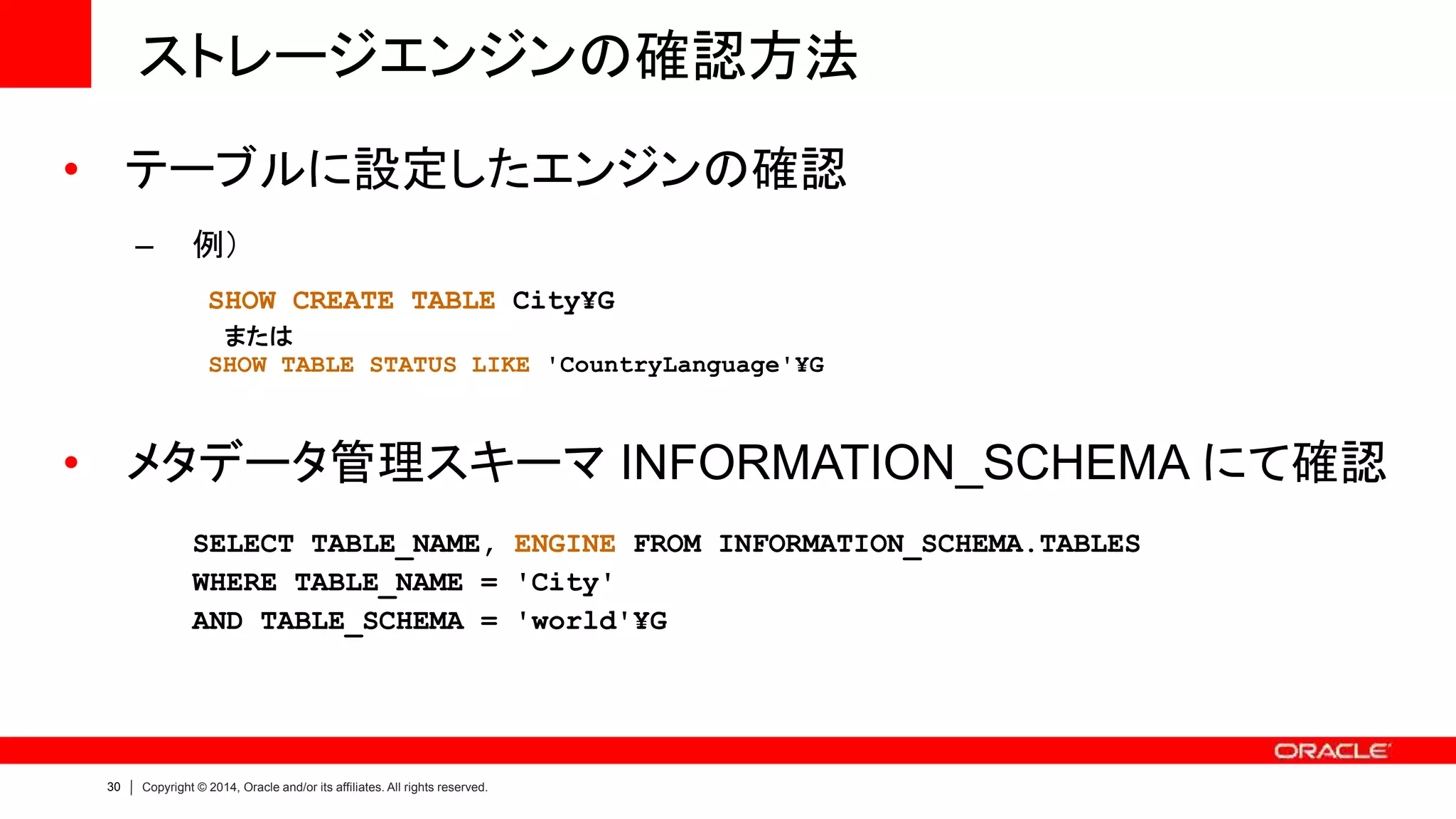 30 Copyright © 2014, Oracle and/or its affiliates. All rights reserved.
ストレージエンジンの確認方法
• テーブルに設定したエンジンの確認
– 例）
SHOW CREATE TABLE City¥G
または
SHOW TABLE STATUS LIKE 'CountryLanguage'¥G
• メタデータ管理スキーマ INFORMATION_SCHEMA にて確認
SELECT TABLE_NAME, ENGINE FROM INFORMATION_SCHEMA.TABLES
WHERE TABLE_NAME = 'City'
AND TABLE_SCHEMA = 'world'¥G
 