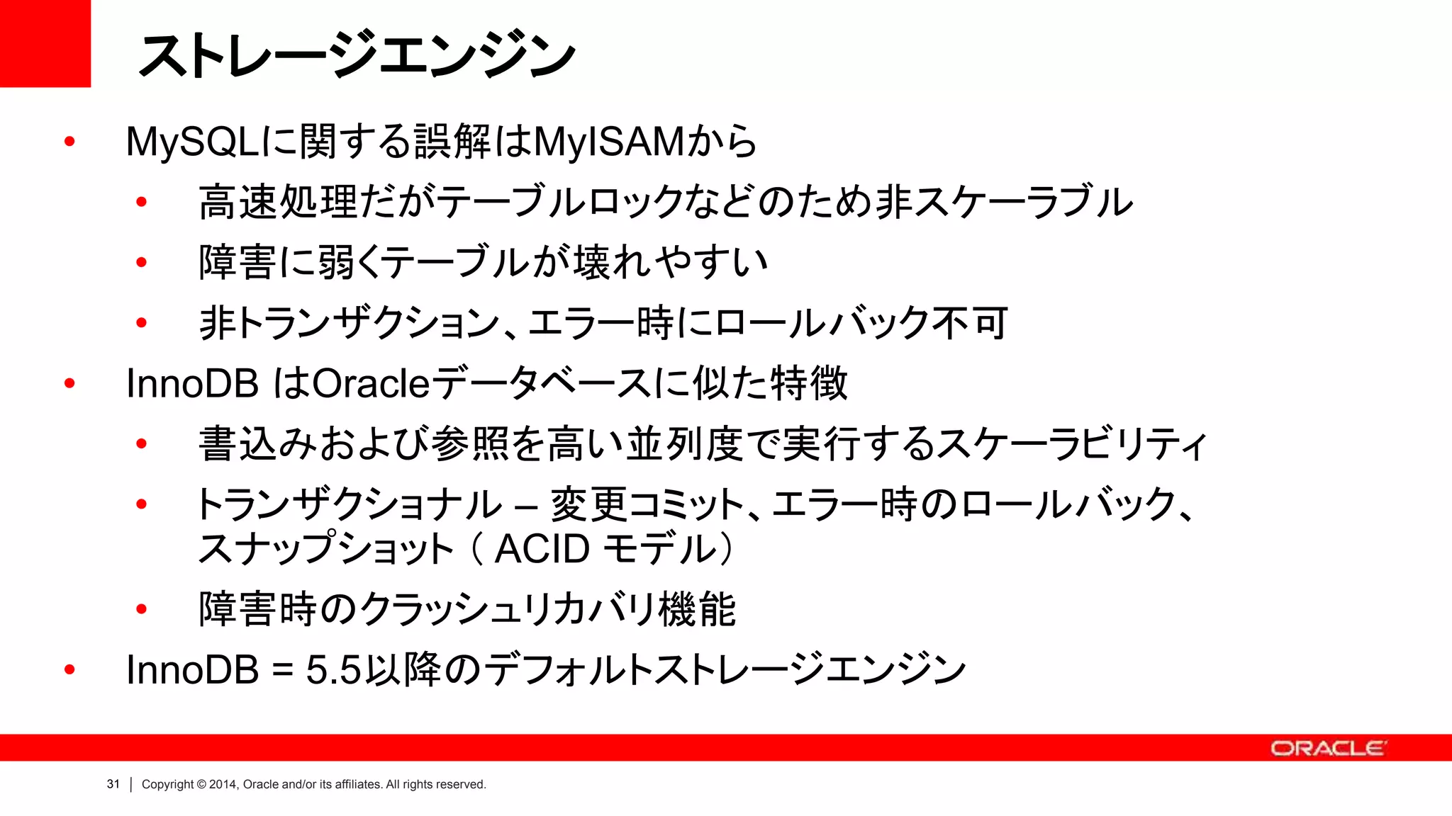 31 Copyright © 2014, Oracle and/or its affiliates. All rights reserved.
ストレージエンジン
• MySQLに関する誤解はMyISAMから
• 高速処理だがテーブルロックなどのため非スケーラブル
• 障害に弱くテーブルが壊れやすい
• 非トランザクション、エラー時にロールバック不可
• InnoDB はOracleデータベースに似た特徴
• 書込みおよび参照を高い並列度で実行するスケーラビリティ
• トランザクショナル – 変更コミット、エラー時のロールバック、
スナップショット （ ACID モデル）
• 障害時のクラッシュリカバリ機能
• InnoDB = 5.5以降のデフォルトストレージエンジン
 
