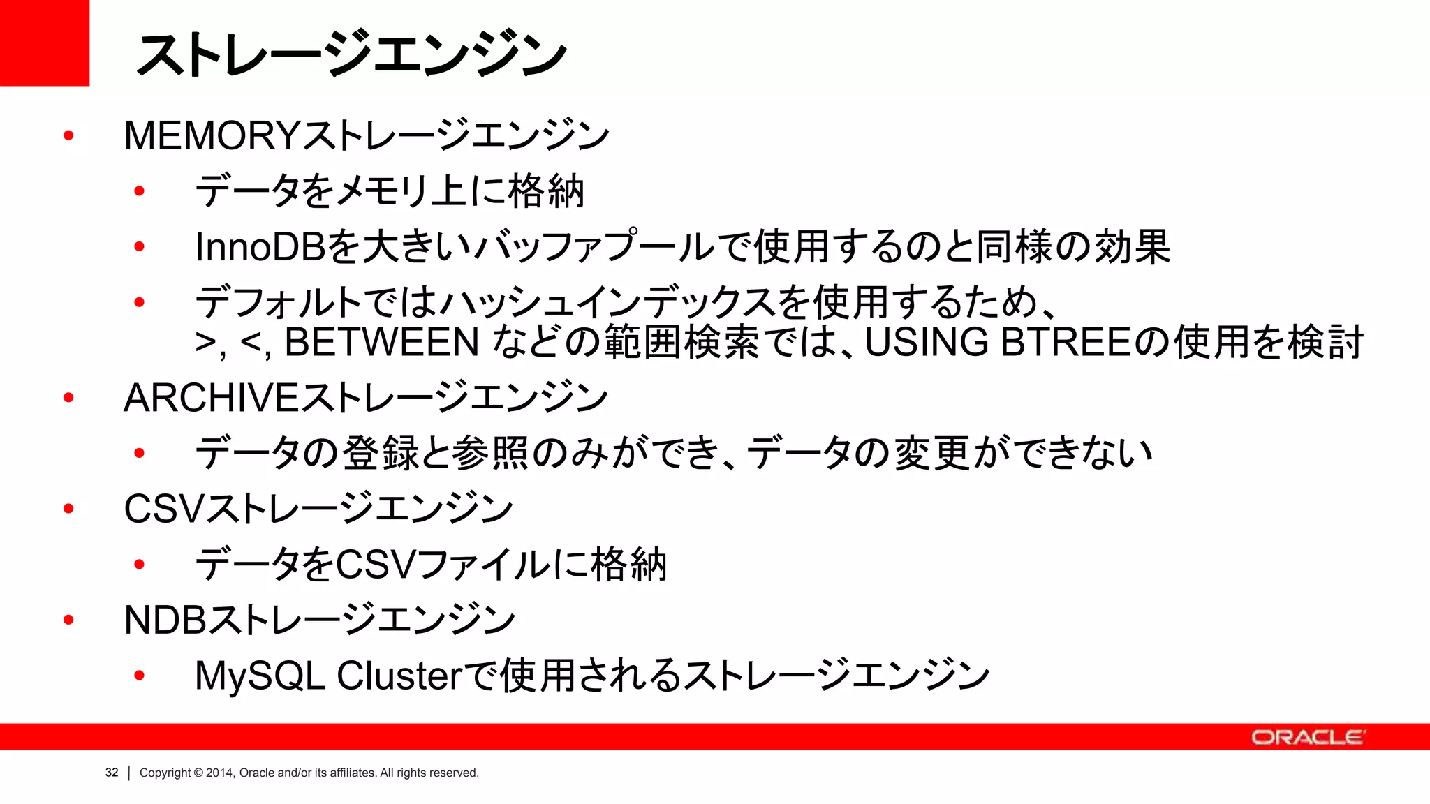 32 Copyright © 2014, Oracle and/or its affiliates. All rights reserved.
ストレージエンジン
• MEMORYストレージエンジン
• データをメモリ上に格納
• InnoDBを大きいバッファプールで使用するのと同様の効果
• デフォルトではハッシュインデックスを使用するため、
>, <, BETWEEN などの範囲検索では、USING BTREEの使用を検討
• ARCHIVEストレージエンジン
• データの登録と参照のみができ、データの変更ができない
• CSVストレージエンジン
• データをCSVファイルに格納
• NDBストレージエンジン
• MySQL Clusterで使用されるストレージエンジン
 