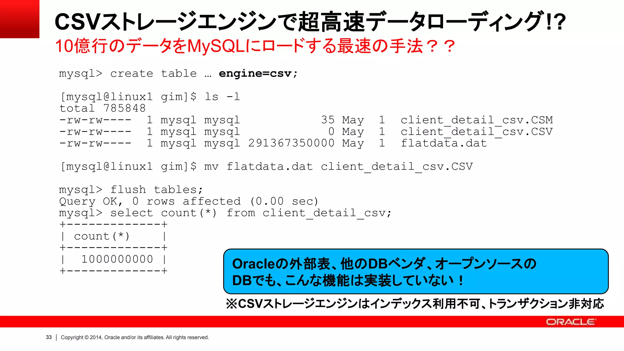 33 Copyright © 2014, Oracle and/or its affiliates. All rights reserved.
mysql> create table … engine=csv;
[mysql@linux1 gim]$ ls -l
total 785848
-rw-rw---- 1 mysql mysql 35 May 1 client_detail_csv.CSM
-rw-rw---- 1 mysql mysql 0 May 1 client_detail_csv.CSV
-rw-rw---- 1 mysql mysql 291367350000 May 1 flatdata.dat
[mysql@linux1 gim]$ mv flatdata.dat client_detail_csv.CSV
mysql> flush tables;
Query OK, 0 rows affected (0.00 sec)
mysql> select count(*) from client_detail_csv;
+-------------+
| count(*) |
+-------------+
| 1000000000 |
+-------------+ Oracleの外部表、他のDBベンダ、オープンソースの
DBでも、こんな機能は実装していない！
※CSVストレージエンジンはインデックス利用不可、トランザクション非対応
CSVストレージエンジンで超高速データローディング!?
10億行のデータをMySQLにロードする最速の手法？？
 