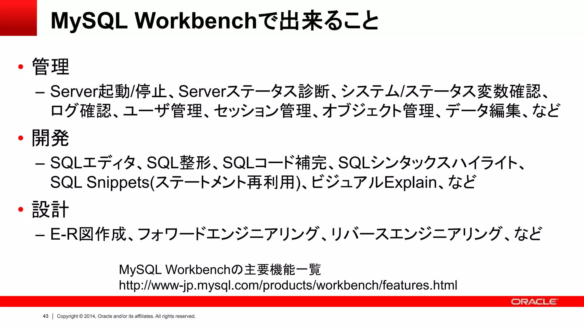 43 Copyright © 2014, Oracle and/or its affiliates. All rights reserved.
MySQL Workbenchで出来ること
• 管理
– Server起動/停止、Serverステータス診断、システム/ステータス変数確認、
ログ確認、ユーザ管理、セッション管理、オブジェクト管理、データ編集、など
• 開発
– SQLエディタ、SQL整形、SQLコード補完、SQLシンタックスハイライト、
SQL Snippets(ステートメント再利用)、ビジュアルExplain、など
• 設計
– E-R図作成、フォワードエンジニアリング、リバースエンジニアリング、など
MySQL Workbenchの主要機能一覧
http://www-jp.mysql.com/products/workbench/features.html
 