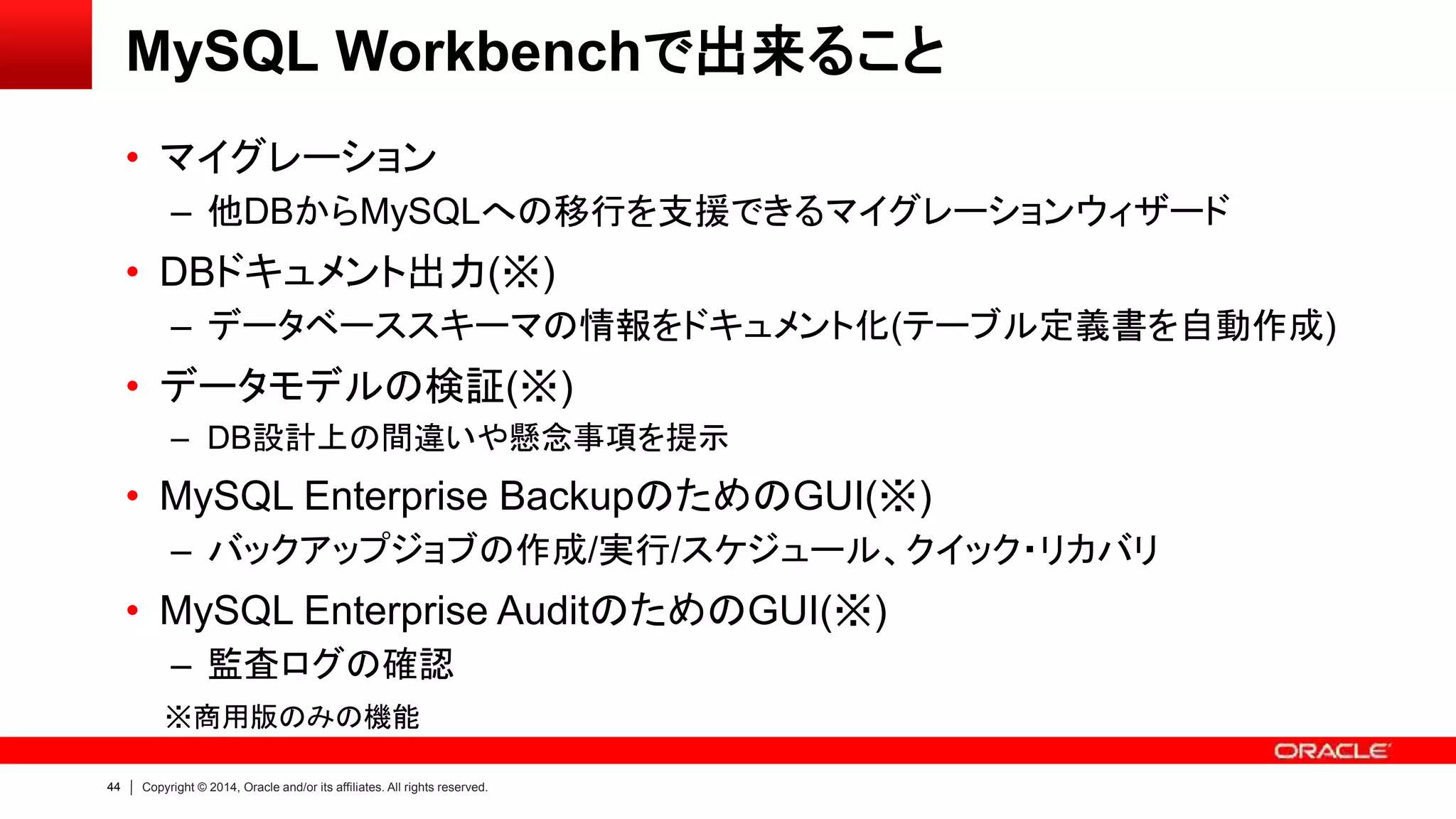 44 Copyright © 2014, Oracle and/or its affiliates. All rights reserved.
MySQL Workbenchで出来ること
• マイグレーション
– 他DBからMySQLへの移行を支援できるマイグレーションウィザード
• DBドキュメント出力(※)
– データベーススキーマの情報をドキュメント化(テーブル定義書を自動作成)
• データモデルの検証(※)
– DB設計上の間違いや懸念事項を提示
• MySQL Enterprise BackupのためのGUI(※)
– バックアップジョブの作成/実行/スケジュール、クイック・リカバリ
• MySQL Enterprise AuditのためのGUI(※)
– 監査ログの確認
※商用版のみの機能
 